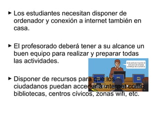  Los estudiantes necesitan disponer de
ordenador y conexión a internet también en
casa.
 El profesorado deberá tener a su alcance un
buen equipo para realizar y preparar todas
las actividades.
 Disponer de recursos para que los
ciudadanos puedan acceder a internet como
bibliotecas, centros cívicos, zonas wifi, etc.
 