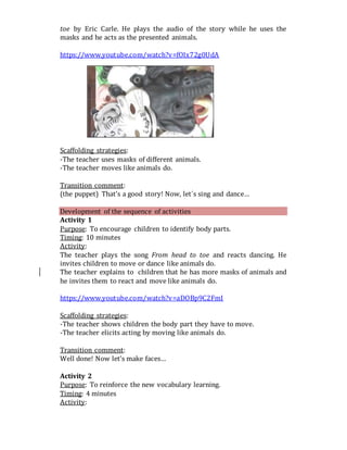 toe by Eric Carle. He plays the audio of the story while he uses the
masks and he acts as the presented animals.
https://www.youtube.com/watch?v=fOIx72g0UdA
Scaffolding strategies:
-The teacher uses masks of different animals.
-The teacher moves like animals do.
Transition comment:
(the puppet) That’s a good story! Now, let´s sing and dance…
Development of the sequence of activities
Activity 1
Purpose: To encourage children to identify body parts.
Timing: 10 minutes
Activity:
The teacher plays the song From head to toe and reacts dancing. He
invites children to move or dance like animals do.
The teacher explains to children that he has more masks of animals and
he invites them to react and move like animals do.
https://www.youtube.com/watch?v=aDOBp9C2FmI
Scaffolding strategies:
-The teacher shows children the body part they have to move.
-The teacher elicits acting by moving like animals do.
Transition comment:
Well done! Now let’s make faces…
Activity 2
Purpose: To reinforce the new vocabulary learning.
Timing: 4 minutes
Activity:
 
