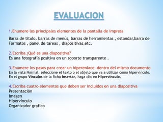 1.Enumere los principales elementos de la pantalla de impress 
Barra de titulo, barras de menús, barras de herramientas , estandar,barra de 
Formatos , panel de tareas , diapositivas,etc. 
2.Escriba ¿Qué es una diapositiva? 
Es una fotografía positiva en un soporte transparente . 
3.Enumere los pasos para crear un hiperenlace dentro del mismo documento 
En la vista Normal, seleccione el texto o el objeto que va a utilizar como hipervínculo. 
En el grupo Vínculos de la ficha Insertar, haga clic en Hipervínculo. 
4.Escriba cuatro elementos que deben ser incluidos en una diapositiva 
Presentación 
Imagen 
Hipervínculo 
Organizador grafico 

