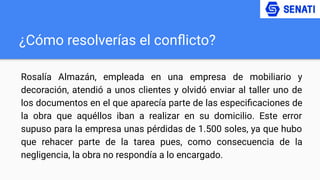 ¿Cómo resolverías el conﬂicto?
Rosalía Almazán, empleada en una empresa de mobiliario y
decoración, atendió a unos clientes y olvidó enviar al taller uno de
los documentos en el que aparecía parte de las especiﬁcaciones de
la obra que aquéllos iban a realizar en su domicilio. Este error
supuso para la empresa unas pérdidas de 1.500 soles, ya que hubo
que rehacer parte de la tarea pues, como consecuencia de la
negligencia, la obra no respondía a lo encargado.
 