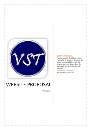 WEBSITE PROPOSAL
Vstsb.com
SIGNING PROPOSAL
This document is the official website
Proposal to be signed by the client, the
second proposal which include the
structure and more details about the
application will be signed after this
proposal.
Prepared By: Kalim khAn
Web engineer @ vstsb.com
 