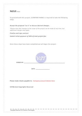 Copyrights Reserved VST Advance Technologies.
NEXTsteps
To proceed with this project, {COMPANY NAME} is required to take the following
steps:
Accept the proposal "as is" or discuss desired changes.
*Please note that changes to the scope of the project can be made at any time, but
additional charges may apply.
Finalize and sign contract
Submit initial payment of 40% of total project fee.
Once these steps have been completed we will begin the project.
SIGNED BY: ____________________________________________
DATE: _______________
Please make checks payable to: Company account details here
VSTSB.Com Copyrights Reserved
 