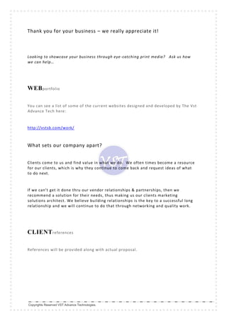 Copyrights Reserved VST Advance Technologies.
Thank you for your business – we really appreciate it!
Looking to showcase your business through eye-catching print media? Ask us how
we can help…
WEBportfolio
You can see a list of some of the current websites designed and developed by The Vst
Advance Tech here:
http://vstsb.com/work/
What sets our company apart?
Clients come to us and find value in what we do. We often times become a resource
for our clients, which is why they continue to come back and request ideas of what
to do next.
If we can’t get it done thru our vendor relationships & partnerships, then we
recommend a solution for their needs, thus making us our clients marketing
solutions architect. We believe building relationships is the key to a successful long
relationship and we will continue to do that through networking and quality work.
CLIENTreferences
References will be provided along with actual proposal.
 