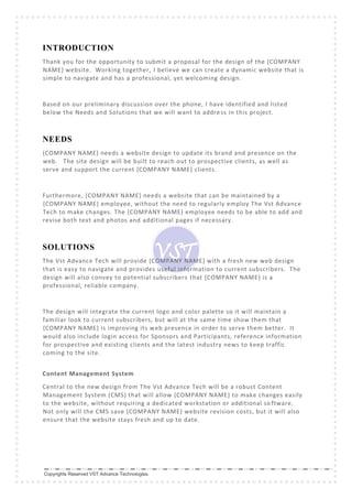 Copyrights Reserved VST Advance Technologies.
INTRODUCTION
Thank you for the opportunity to submit a proposal for the design of the {COMPANY
NAME} website. Working together, I believe we can create a dynamic website that is
simple to navigate and has a professional, yet welcoming design.
Based on our preliminary discussion over the phone, I have identified and listed
below the Needs and Solutions that we will want to address in this project.
NEEDS
{COMPANY NAME} needs a website design to update its brand and presence on the
web. The site design will be built to reach out to prospective clients, as well as
serve and support the current {COMPANY NAME} clients.
Furthermore, {COMPANY NAME} needs a website that can be maintained by a
{COMPANY NAME} employee, without the need to regularly employ The Vst Advance
Tech to make changes. The {COMPANY NAME} employee needs to be able to add and
revise both text and photos and additional pages if necessary.
SOLUTIONS
The Vst Advance Tech will provide {COMPANY NAME} with a fresh new web design
that is easy to navigate and provides useful information to current subscribers. The
design will also convey to potential subscribers that {COMPANY NAME} is a
professional, reliable company.
The design will integrate the current logo and color palette so it will maintain a
familiar look to current subscribers, but will at the same time show them that
{COMPANY NAME} is improving its web presence in order to serve them better. It
would also include login access for Sponsors and Participants, reference information
for prospective and existing clients and the latest industry news to keep traffic
coming to the site.
Content Management System
Central to the new design from The Vst Advance Tech will be a robust Content
Management System (CMS) that will allow {COMPANY NAME} to make changes easily
to the website, without requiring a dedicated workstation or additional so ftware.
Not only will the CMS save {COMPANY NAME} website revision costs, but it will also
ensure that the website stays fresh and up to date.
 