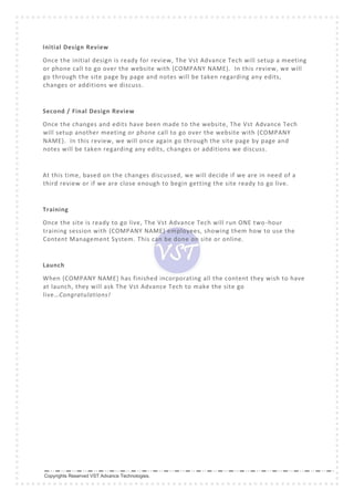 Copyrights Reserved VST Advance Technologies.
Initial Design Review
Once the initial design is ready for review, The Vst Advance Tech will setup a meeting
or phone call to go over the website with {COMPANY NAME}. In this review, we will
go through the site page by page and notes will be taken regarding any edits,
changes or additions we discuss.
Second / Final Design Review
Once the changes and edits have been made to the website, The Vst Advance Tech
will setup another meeting or phone call to go over the website with {COMPANY
NAME}. In this review, we will once again go through the site page by page and
notes will be taken regarding any edits, changes or additions we discuss.
At this time, based on the changes discussed, we will decide if we are in need of a
third review or if we are close enough to begin getting the site ready to go live.
Training
Once the site is ready to go live, The Vst Advance Tech will run ONE two -hour
training session with {COMPANY NAME} employees, showing them how to use the
Content Management System. This can be done on site or online.
Launch
When {COMPANY NAME} has finished incorporating all the content they wish to have
at launch, they will ask The Vst Advance Tech to make the site go
live…Congratulations!
 