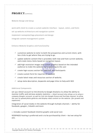 Copyrights Reserved VST Advance Technologies.
PROJECTsummary
Website Design and Setup
work with client to create a custom website interface - layout, colors, and fonts
set up website architecture and navigation system
implement nameplate/logo placement and design
integrate content management system
Enhance Website Graphics and Functionality
 customize website to tailor to both the prospective and current client, with
less clicks to get where they are trying to go.
 update website content that is provided, both new and from current website,
and create menu items based on navigation layout.
 add high resolution images and custom graphics based on the intended
audience to make the website more appealing to the user
 create login access section for Sponsors and Participants
 create custom form for inquiries (if needed)
 create latest news and resources section of website.
 setup meta description, keywords and page titles to help with SEO
Additional Components
set up a Gmail account to link directly to Google Analytics to allow the ability to
monitor traffic and retrieve analytic statistics o Gmail account also allows us to setup a
company Google+ account, as well as link into Google Picasa and YouTube channel, to allow
the user to upload photo galleries and display video content on the website. (for growth and
expansion)
integration of social media in the website through multiple channels – ability for
facebook, google+, linkedin and more
o includes custom facebook timeline graphic and social icon
YESSPAGES hosting is preferred and is to be purchased by client – but we setup for
you.
 
