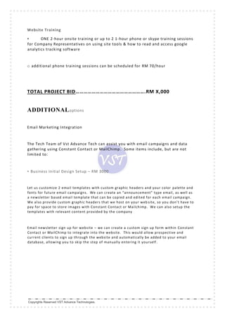 Copyrights Reserved VST Advance Technologies.
Website Training
• ONE 2-hour onsite training or up to 2 1-hour phone or skype training sessions
for Company Representatives on using site tools & how to read and access google
analytics tracking software
o additional phone training sessions can be scheduled for RM 70/hour
TOTAL PROJECT BID…………………………………………….RM X,000
ADDITIONALoptions
Email Marketing Integration
The Tech Team of Vst Advance Tech can assist you with email campaigns and data
gathering using Constant Contact or MailChimp. Some items include, but are not
limited to:
• Business Initial Design Setup – RM 3000
Let us customize 2 email templates with custom graphic headers and your color palette and
fonts for future email campaigns. We can create an “announcement” type email, as well as
a newsletter based email template that can be copied and edited for each email campaign.
We also provide custom graphic headers that we host on your web site, so you don’t have to
pay for space to store images with Constant Contact or Mailchimp. We can also setup the
templates with relevant content provided by the company
Email newsletter sign up for website – we can create a custom sign up form within Constant
Contact or MailChimp to integrate into the website. This would allow prospective and
current clients to sign up through the website and automatically be added to your email
database, allowing you to skip the step of manually entering it yourself .
 
