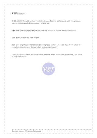 Copyrights Reserved VST Advance Technologies.
FEEschedule
If {COMPANY NAME} wishes The Vst Advance Tech to go forward with the project,
here is the schedule for payments of the fee:
50% DEPOSIT due upon acceptance of the proposal before work commences
25% due upon initial site review
25% plus any incurred additional hourly fees no later than 30 days from when the
completed design was delivered to {COMPANY NAME}
The Vst Advance Tech will launch the website when requested, providing that there
is no balance due.
 