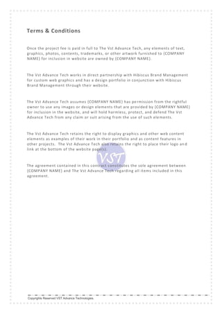 Copyrights Reserved VST Advance Technologies.
Terms & Conditions
Once the project fee is paid in full to The Vst Advance Tech, any elements of text,
graphics, photos, contents, trademarks, or other artwork furnished to {COMPANY
NAME} for inclusion in website are owned by {COMPANY NAME}.
The Vst Advance Tech works in direct partnership with Hibiscus Brand Management
for custom web graphics and has a design portfolio in conjunction with Hibiscus
Brand Management through their website.
The Vst Advance Tech assumes {COMPANY NAME} has permission from the rightful
owner to use any images or design elements that are provided by {COMPANY NAME}
for inclusion in the website, and will hold harmless, protect, and defend The Vst
Advance Tech from any claim or suit arising from the use of such elements.
The Vst Advance Tech retains the right to display graphics and other web content
elements as examples of their work in their portfolio and as content features in
other projects. The Vst Advance Tech also retains the right to place their logo an d
link at the bottom of the website page(s).
The agreement contained in this contract constitutes the sole agreement between
{COMPANY NAME} and The Vst Advance Tech regarding all items included in this
agreement.
 