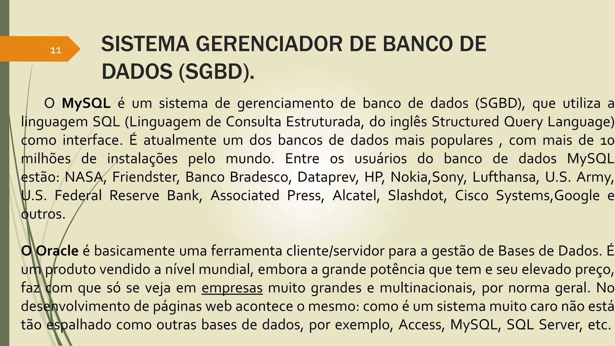 SISTEMA GERENCIADOR DE BANCO DE 
DADOS (SGBD). 
11 
O MySQL é um sistema de gerenciamento de banco de dados (SGBD), que utiliza a 
linguagem SQL (Linguagem de Consulta Estruturada, do inglês Structured Query Language) 
como interface. É atualmente um dos bancos de dados mais populares , com mais de 10 
milhões de instalações pelo mundo. Entre os usuários do banco de dados MySQL 
estão: NASA, Friendster, Banco Bradesco, Dataprev, HP, Nokia,Sony, Lufthansa, U.S. Army, 
U.S. Federal Reserve Bank, Associated Press, Alcatel, Slashdot, Cisco Systems,Google e 
outros. 
O Oracle é basicamente uma ferramenta cliente/servidor para a gestão de Bases de Dados. É 
um produto vendido a nível mundial, embora a grande potência que tem e seu elevado preço, 
faz com que só se veja em empresas muito grandes e multinacionais, por norma geral. No 
desenvolvimento de páginas web acontece o mesmo: como é um sistema muito caro não está 
tão espalhado como outras bases de dados, por exemplo, Access, MySQL, SQL Server, etc. 
 