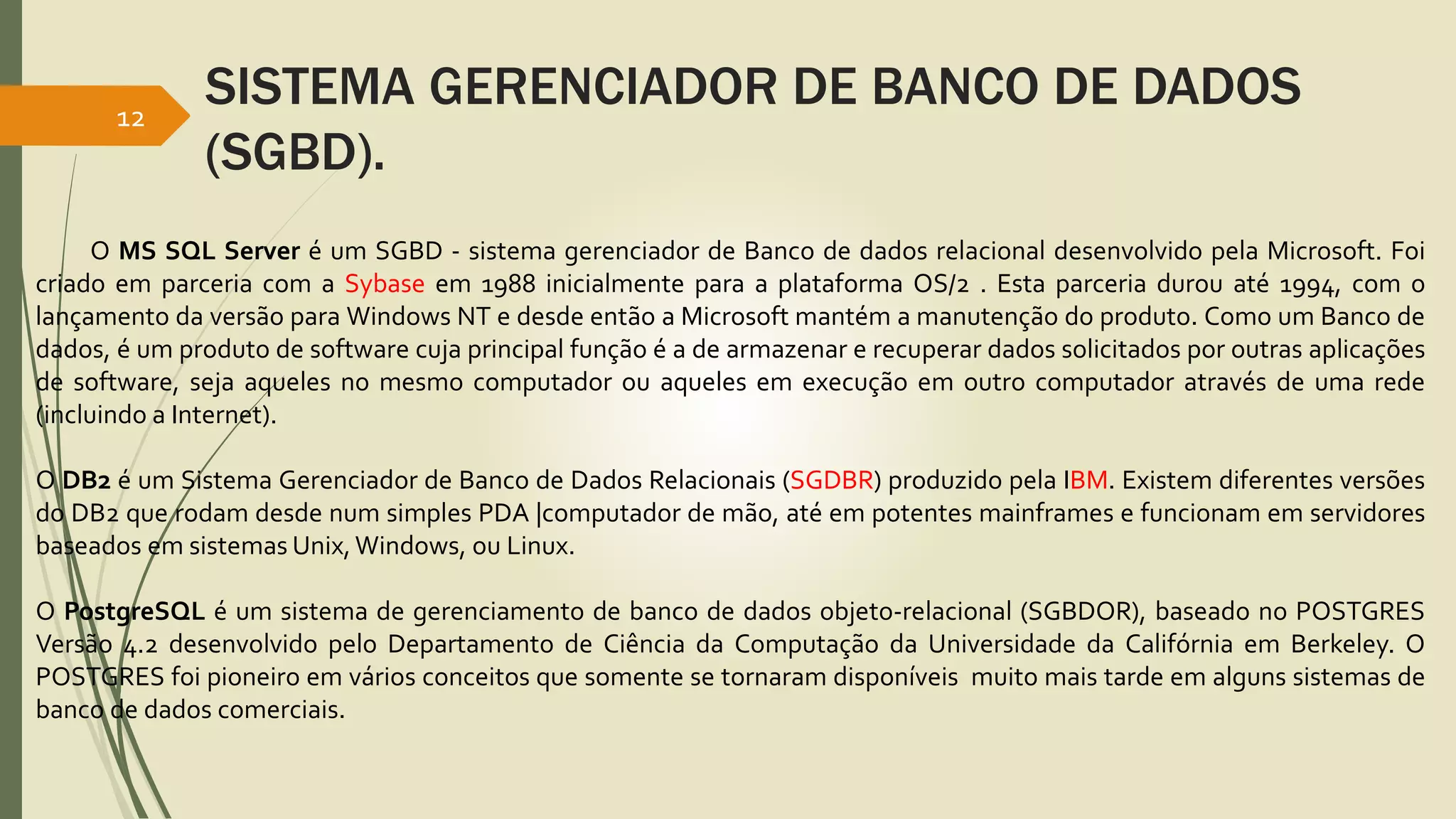 SISTEMA GERENCIADOR DE BANCO DE DADOS 
(SGBD). 
12 
O MS SQL Server é um SGBD - sistema gerenciador de Banco de dados relacional desenvolvido pela Microsoft. Foi 
criado em parceria com a Sybase em 1988 inicialmente para a plataforma OS/2 . Esta parceria durou até 1994, com o 
lançamento da versão para Windows NT e desde então a Microsoft mantém a manutenção do produto. Como um Banco de 
dados, é um produto de software cuja principal função é a de armazenar e recuperar dados solicitados por outras aplicações 
de software, seja aqueles no mesmo computador ou aqueles em execução em outro computador através de uma rede 
(incluindo a Internet). 
O DB2 é um Sistema Gerenciador de Banco de Dados Relacionais (SGDBR) produzido pela IBM. Existem diferentes versões 
do DB2 que rodam desde num simples PDA |computador de mão, até em potentes mainframes e funcionam em servidores 
baseados em sistemas Unix, Windows, ou Linux. 
O PostgreSQL é um sistema de gerenciamento de banco de dados objeto-relacional (SGBDOR), baseado no POSTGRES 
Versão 4.2 desenvolvido pelo Departamento de Ciência da Computação da Universidade da Califórnia em Berkeley. O 
POSTGRES foi pioneiro em vários conceitos que somente se tornaram disponíveis muito mais tarde em alguns sistemas de 
banco de dados comerciais. 
 