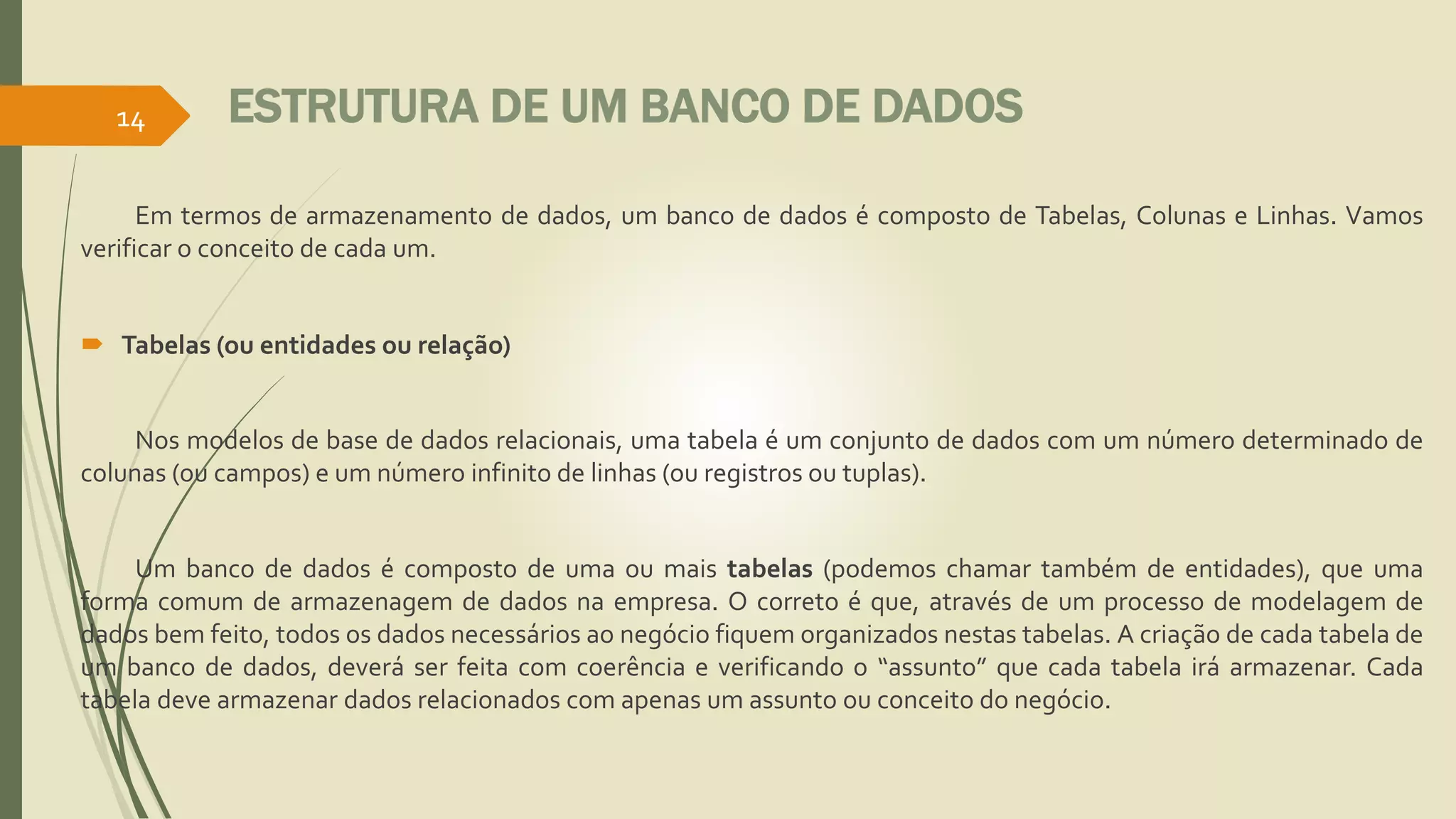 ESTRUTURA DE UM BANCO DE DADOS 
14 
Em termos de armazenamento de dados, um banco de dados é composto de Tabelas, Colunas e Linhas. Vamos 
verificar o conceito de cada um. 
 Tabelas (ou entidades ou relação) 
Nos modelos de base de dados relacionais, uma tabela é um conjunto de dados com um número determinado de 
colunas (ou campos) e um número infinito de linhas (ou registros ou tuplas). 
Um banco de dados é composto de uma ou mais tabelas (podemos chamar também de entidades), que uma 
forma comum de armazenagem de dados na empresa. O correto é que, através de um processo de modelagem de 
dados bem feito, todos os dados necessários ao negócio fiquemorganizados nestas tabelas. A criação de cada tabela de 
um banco de dados, deverá ser feita com coerência e verificando o “assunto” que cada tabela irá armazenar. Cada 
tabela deve armazenar dados relacionados com apenas um assunto ou conceito do negócio. 
 