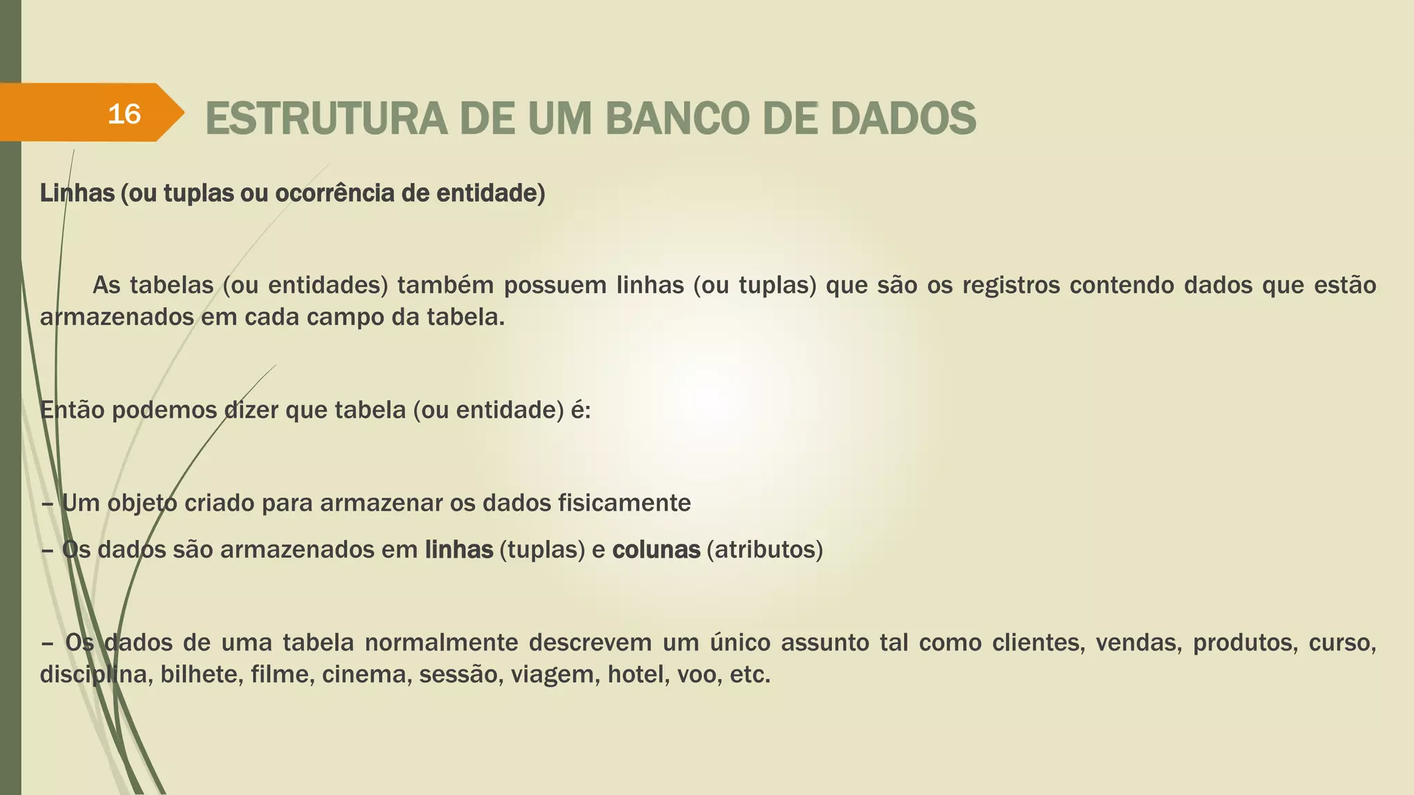 ESTRUTURA DE UM BANCO DE DADOS 
16 
Linhas (ou tuplas ou ocorrência de entidade) 
As tabelas (ou entidades) também possuem linhas (ou tuplas) que são os registros contendo dados que estão 
armazenados em cada campo da tabela. 
Então podemos dizer que tabela (ou entidade) é: 
– Um objeto criado para armazenar os dados fisicamente 
– Os dados são armazenados em linhas (tuplas) e colunas (atributos) 
– Os dados de uma tabela normalmente descrevem um único assunto tal como clientes, vendas, produtos, curso, 
disciplina, bilhete, filme, cinema, sessão, viagem, hotel, voo, etc. 
 