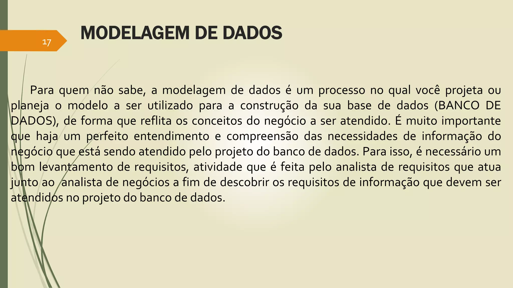 MODELAGEM DE DADOS 17 
Para quem não sabe, a modelagem de dados é um processo no qual você projeta ou 
planeja o modelo a ser utilizado para a construção da sua base de dados (BANCO DE 
DADOS), de forma que reflita os conceitos do negócio a ser atendido. É muito importante 
que haja um perfeito entendimento e compreensão das necessidades de informação do 
negócio que está sendo atendido pelo projeto do banco de dados. Para isso, é necessário um 
bom levantamento de requisitos, atividade que é feita pelo analista de requisitos que atua 
junto ao analista de negócios a fim de descobrir os requisitos de informação que devem ser 
atendidos no projeto do banco de dados. 
 