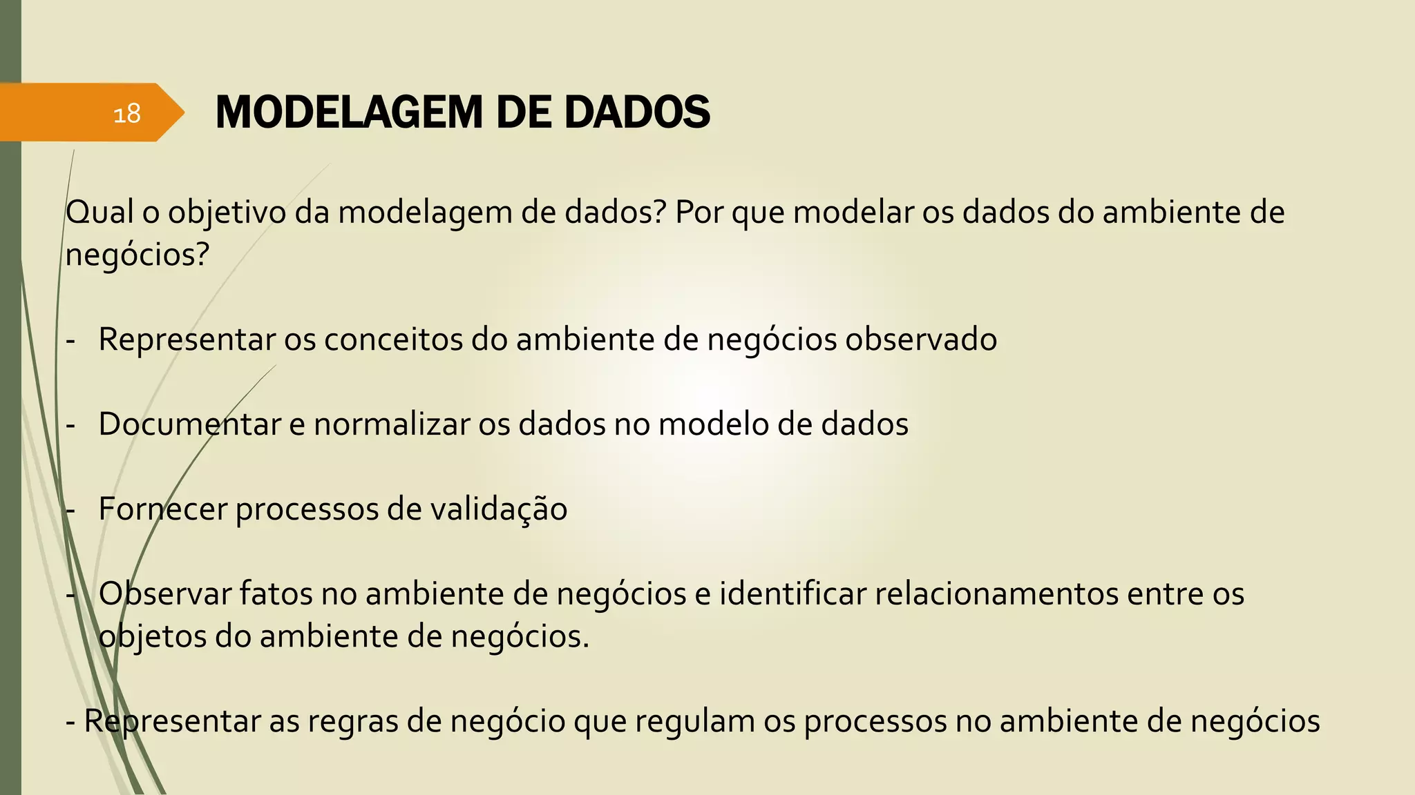 MODELAGEM DE DADOS 
18 
Qual o objetivo da modelagem de dados? Por que modelar os dados do ambiente de 
negócios? 
- Representar os conceitos do ambiente de negócios observado 
- Documentar e normalizar os dados no modelo de dados 
- Fornecer processos de validação 
- Observar fatos no ambiente de negócios e identificar relacionamentos entre os 
objetos do ambiente de negócios. 
- Representar as regras de negócio que regulam os processos no ambiente de negócios 
 