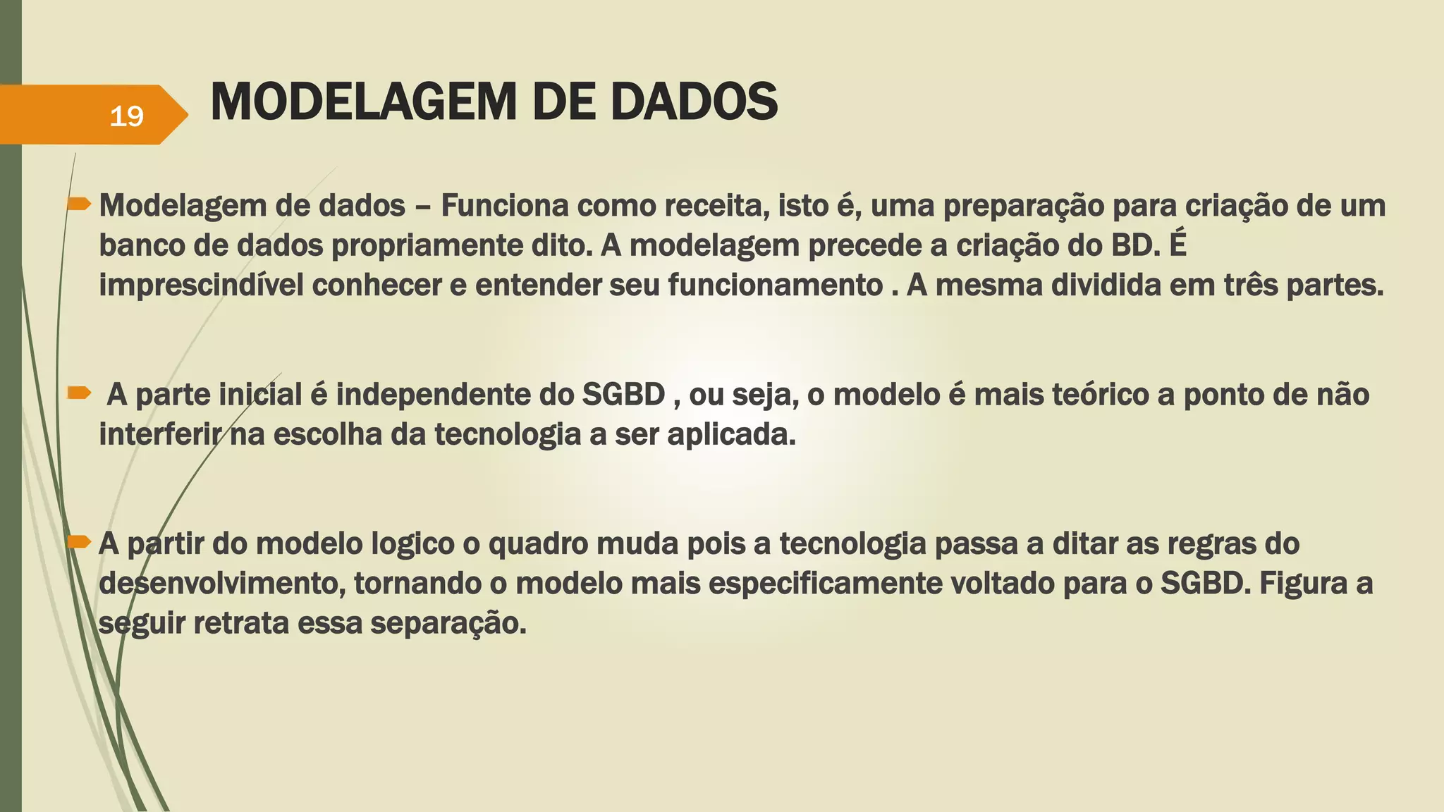 MODELAGEM DE DADOS 
19 
Modelagem de dados – Funciona como receita, isto é, uma preparação para criação de um 
banco de dados propriamente dito. A modelagem precede a criação do BD. É 
imprescindível conhecer e entender seu funcionamento . A mesma dividida em três partes. 
 A parte inicial é independente do SGBD , ou seja, o modelo é mais teórico a ponto de não 
interferir na escolha da tecnologia a ser aplicada. 
A partir do modelo logico o quadro muda pois a tecnologia passa a ditar as regras do 
desenvolvimento, tornando o modelo mais especificamente voltado para o SGBD. Figura a 
seguir retrata essa separação. 
 