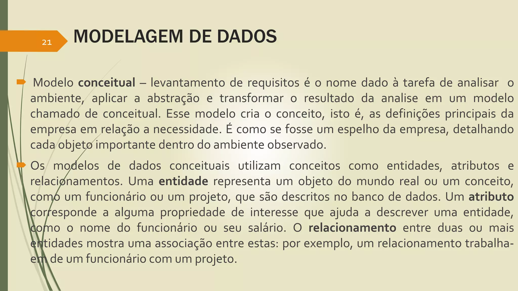 MODELAGEM DE DADOS 
21 
 Modelo conceitual – levantamento de requisitos é o nome dado à tarefa de analisar o 
ambiente, aplicar a abstração e transformar o resultado da analise em um modelo 
chamado de conceitual. Esse modelo cria o conceito, isto é, as definições principais da 
empresa em relação a necessidade. É como se fosse um espelho da empresa, detalhando 
cada objeto importante dentro do ambiente observado. 
 Os modelos de dados conceituais utilizam conceitos como entidades, atributos e 
relacionamentos. Uma entidade representa um objeto do mundo real ou um conceito, 
como um funcionário ou um projeto, que são descritos no banco de dados. Um atributo 
corresponde a alguma propriedade de interesse que ajuda a descrever uma entidade, 
como o nome do funcionário ou seu salário. O relacionamento entre duas ou mais 
entidades mostra uma associação entre estas: por exemplo, um relacionamento trabalha-em 
de um funcionário com um projeto. 
 