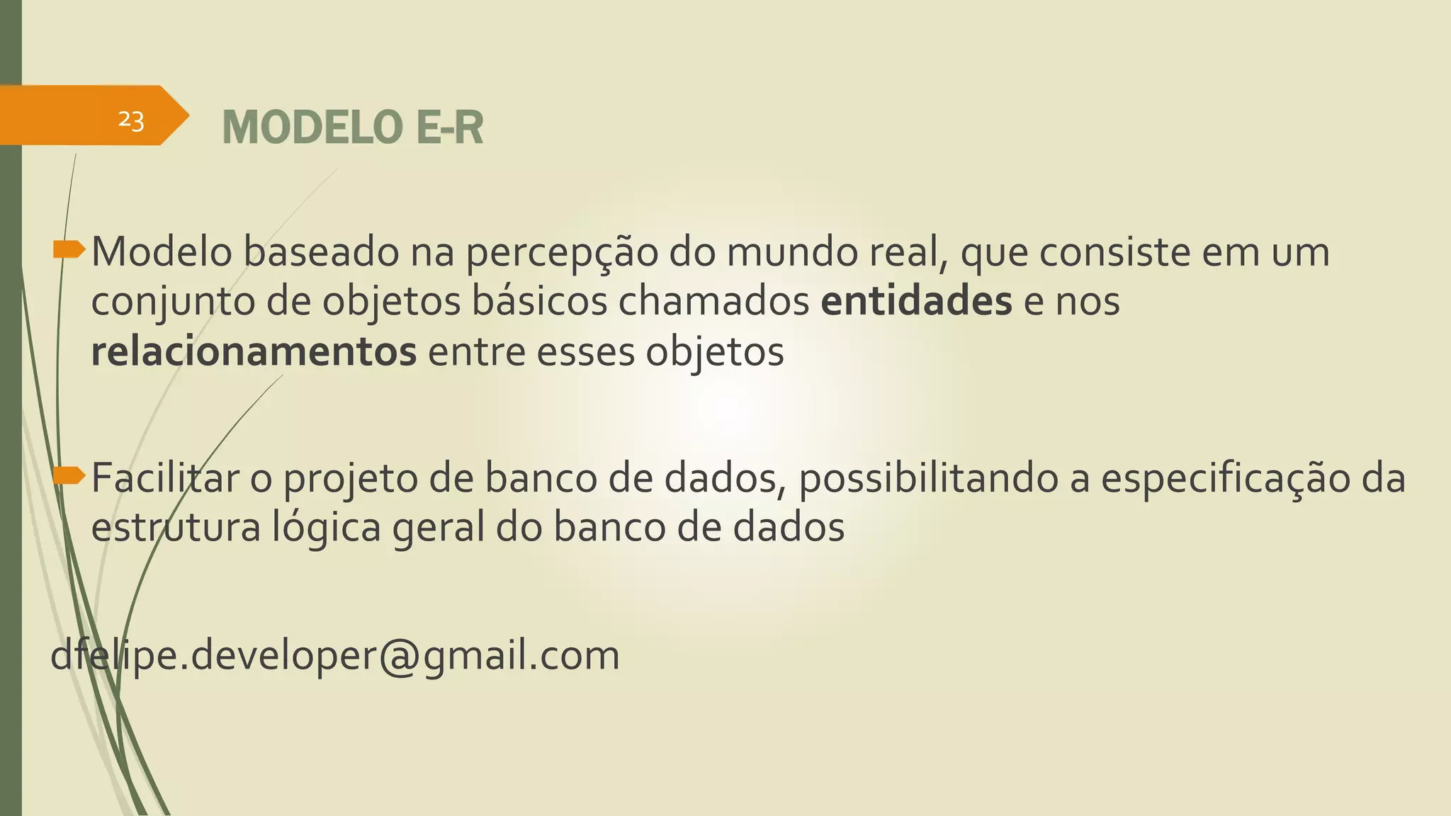MODELO E-R 
23 
Modelo baseado na percepção do mundo real, que consiste em um 
conjunto de objetos básicos chamados entidades e nos 
relacionamentos entre esses objetos 
Facilitar o projeto de banco de dados, possibilitando a especificação da 
estrutura lógica geral do banco de dados 
dfelipe.developer@gmail.com 
 
