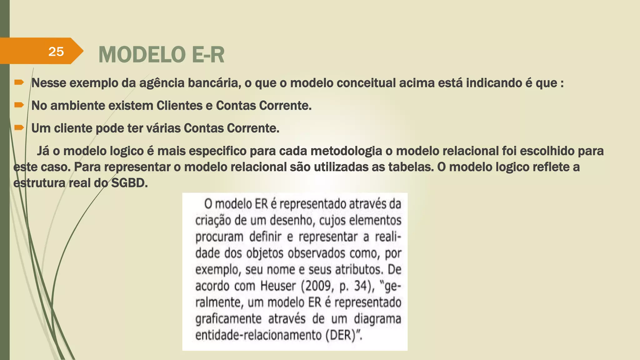 25 MODELO E-R 
 Nesse exemplo da agência bancária, o que o modelo conceitual acima está indicando é que : 
 No ambiente existem Clientes e Contas Corrente. 
 Um cliente pode ter várias Contas Corrente. 
Já o modelo logico é mais especifico para cada metodologia o modelo relacional foi escolhido para 
este caso. Para representar o modelo relacional são utilizadas as tabelas. O modelo logico reflete a 
estrutura real do SGBD. 
 