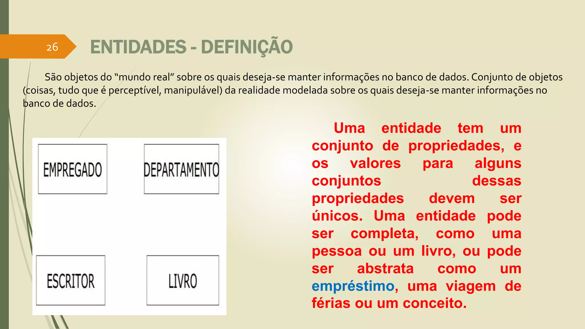 ENTIDADES - DEFINIÇÃO 
São objetos do “mundo real” sobre os quais deseja-se manter informações no banco de dados. Conjunto de objetos 
(coisas, tudo que é perceptível, manipulável) da realidade modelada sobre os quais deseja-se manter informações no 
banco de dados. 
Uma entidade tem um 
conjunto de propriedades, e 
os valores para alguns 
conjuntos dessas 
propriedades devem ser 
únicos. Uma entidade pode 
ser completa, como uma 
pessoa ou um livro, ou pode 
ser abstrata como um 
empréstimo, uma viagem de 
férias ou um conceito. 
26 
 