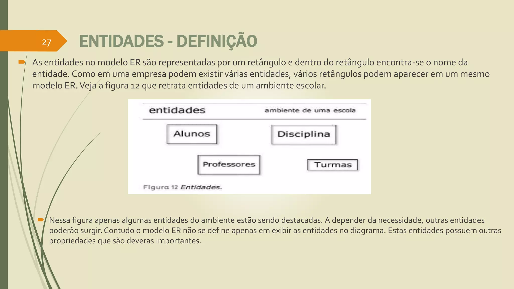 27 ENTIDADES - DEFINIÇÃO 
 As entidades no modelo ER são representadas por um retângulo e dentro do retângulo encontra-se o nome da 
entidade. Como em uma empresa podem existir várias entidades, vários retângulos podem aparecer em um mesmo 
modelo ER. Veja a figura 12 que retrata entidades de um ambiente escolar. 
 Nessa figura apenas algumas entidades do ambiente estão sendo destacadas. A depender da necessidade, outras entidades 
poderão surgir. Contudo o modelo ER não se define apenas em exibir as entidades no diagrama. Estas entidades possuem outras 
propriedades que são deveras importantes. 
 