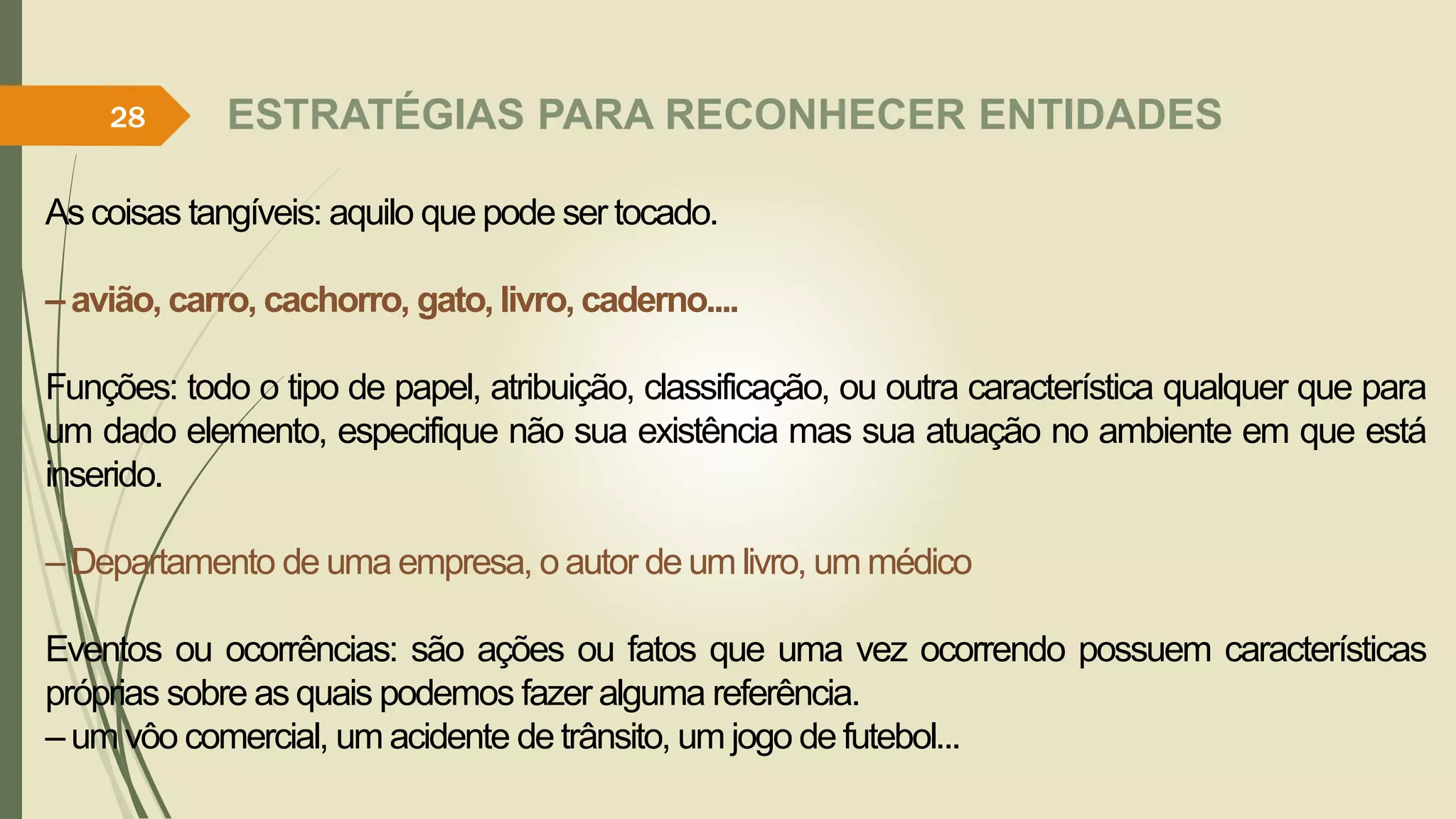 ESTRATÉGIAS PARA RECONHECER ENTIDADES 
28 
As coisas tangíveis: aquilo que pode ser tocado. 
– avião, carro, cachorro, gato, livro, caderno.... 
Funções: todo o tipo de papel, atribuição, classificação, ou outra característica qualquer que para 
um dado elemento, especifique não sua existência mas sua atuação no ambiente em que está 
inserido. 
–Departamento de uma empresa, o autor deumlivro, ummédico 
Eventos ou ocorrências: são ações ou fatos que uma vez ocorrendo possuem características 
próprias sobre as quais podemos fazer alguma referência. 
–umvôo comercial, umacidente de trânsito, umjogo de futebol... 
 