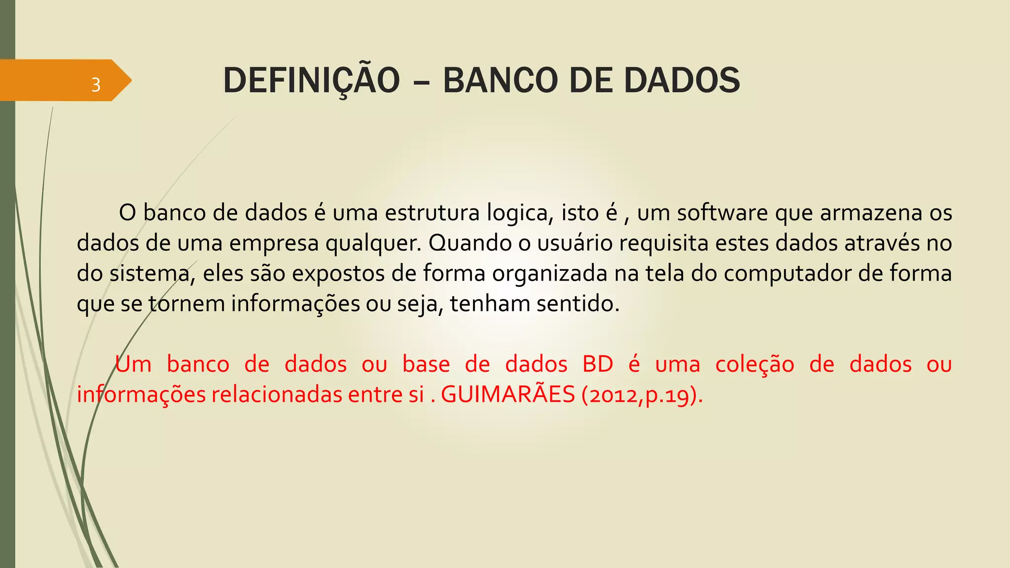 3 DEFINIÇÃO – BANCO DE DADOS 
O banco de dados é uma estrutura logica, isto é , um software que armazena os 
dados de uma empresa qualquer. Quando o usuário requisita estes dados através no 
do sistema, eles são expostos de forma organizada na tela do computador de forma 
que se tornem informações ou seja, tenham sentido. 
Um banco de dados ou base de dados BD é uma coleção de dados ou 
informações relacionadas entre si . GUIMARÃES (2012,p.19). 
 