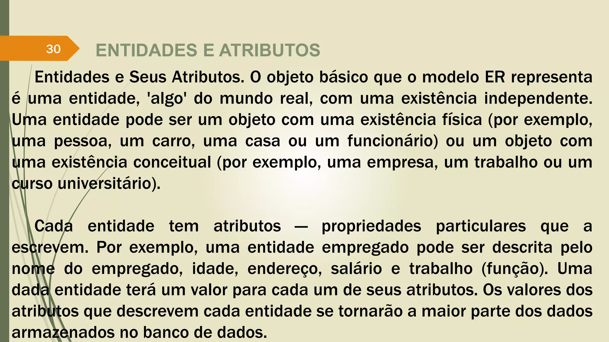 ENTIDADES E ATRIBUTOS 
30 
Entidades e Seus Atributos. O objeto básico que o modelo ER representa 
é uma entidade, 'algo' do mundo real, com uma existência independente. 
Uma entidade pode ser um objeto com uma existência física (por exemplo, 
uma pessoa, um carro, uma casa ou um funcionário) ou um objeto com 
uma existência conceitual (por exemplo, uma empresa, um trabalho ou um 
curso universitário). 
Cada entidade tem atributos — propriedades particulares que a 
escrevem. Por exemplo, uma entidade empregado pode ser descrita pelo 
nome do empregado, idade, endereço, salário e trabalho (função). Uma 
dada entidade terá um valor para cada um de seus atributos. Os valores dos 
atributos que descrevem cada entidade se tornarão a maior parte dos dados 
armazenados no banco de dados. 
 