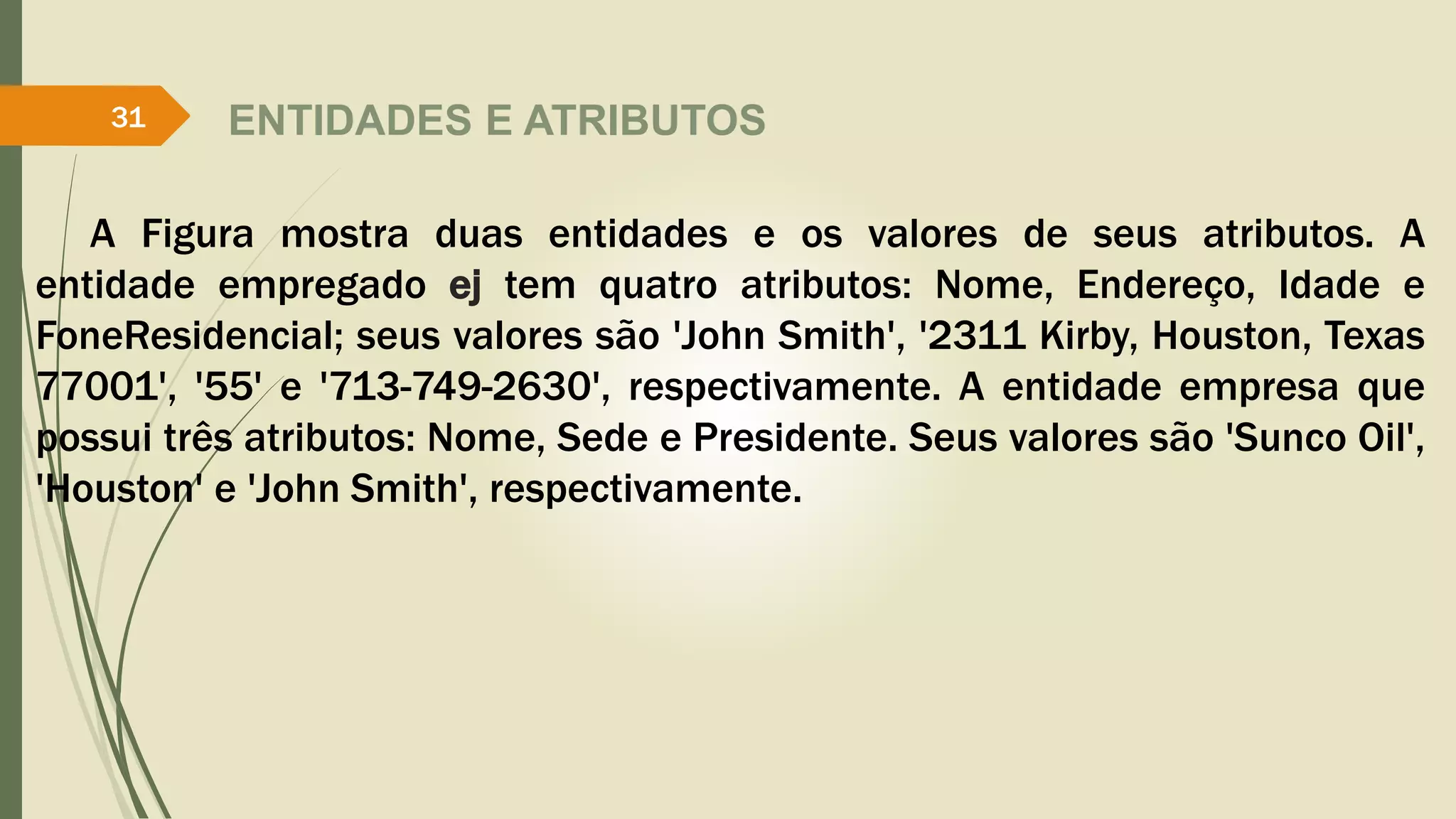 ENTIDADES E ATRIBUTOS 
31 
A Figura mostra duas entidades e os valores de seus atributos. A 
entidade empregado ej tem quatro atributos: Nome, Endereço, Idade e 
FoneResidencial; seus valores são 'John Smith', '2311 Kirby, Houston, Texas 
77001', '55' e '713-749-2630', respectivamente. A entidade empresa que 
possui três atributos: Nome, Sede e Presidente. Seus valores são 'Sunco Oil', 
'Houston' e 'John Smith', respectivamente. 
 