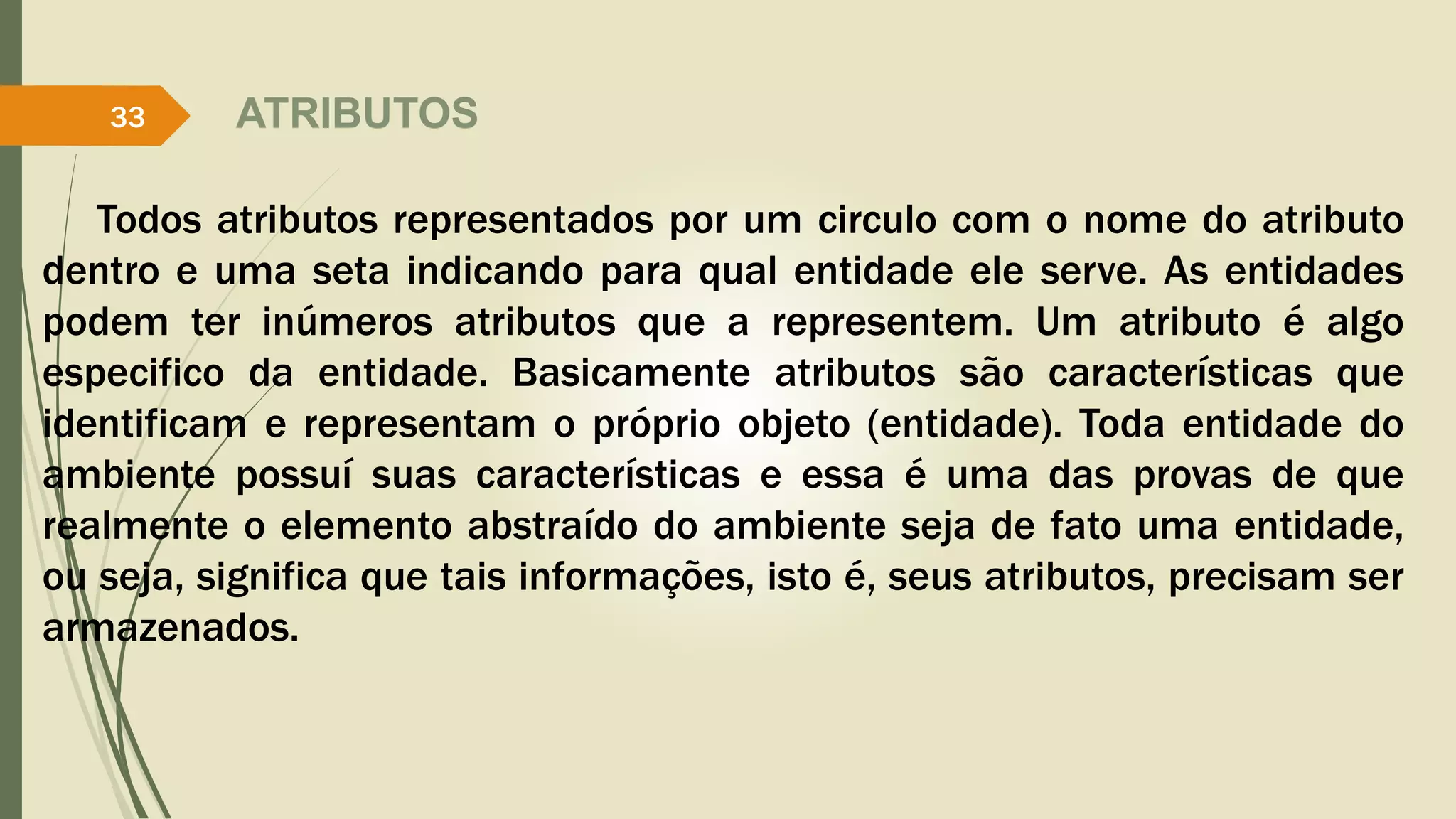 ATRIBUTOS 
33 
Todos atributos representados por um circulo com o nome do atributo 
dentro e uma seta indicando para qual entidade ele serve. As entidades 
podem ter inúmeros atributos que a representem. Um atributo é algo 
especifico da entidade. Basicamente atributos são características que 
identificam e representam o próprio objeto (entidade). Toda entidade do 
ambiente possuí suas características e essa é uma das provas de que 
realmente o elemento abstraído do ambiente seja de fato uma entidade, 
ou seja, significa que tais informações, isto é, seus atributos, precisam ser 
armazenados. 
 