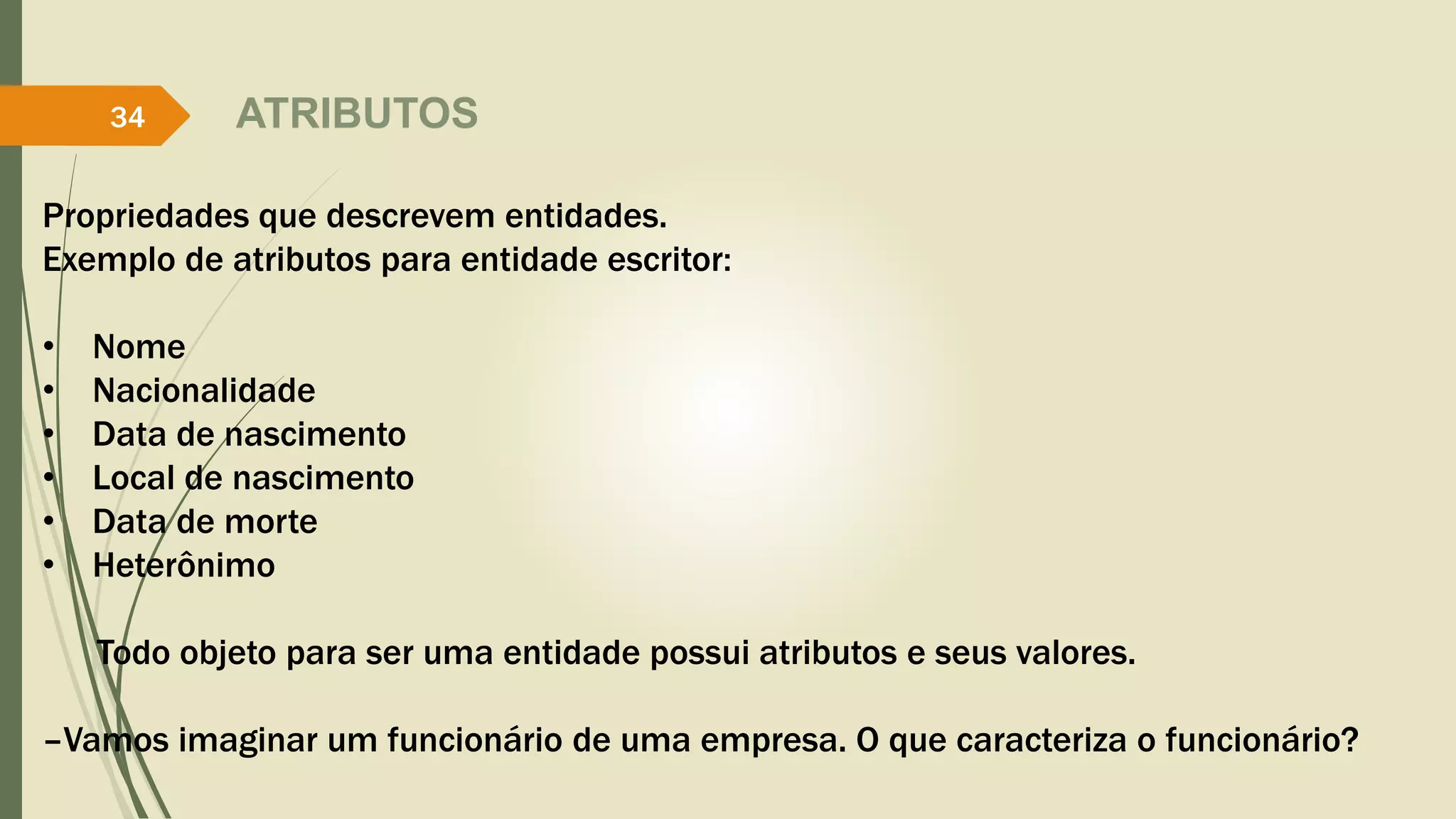 ATRIBUTOS 
34 
Propriedades que descrevem entidades. 
Exemplo de atributos para entidade escritor: 
• Nome 
• Nacionalidade 
• Data de nascimento 
• Local de nascimento 
• Data de morte 
• Heterônimo 
Todo objeto para ser uma entidade possui atributos e seus valores. 
–Vamos imaginar um funcionário de uma empresa. O que caracteriza o funcionário? 
 