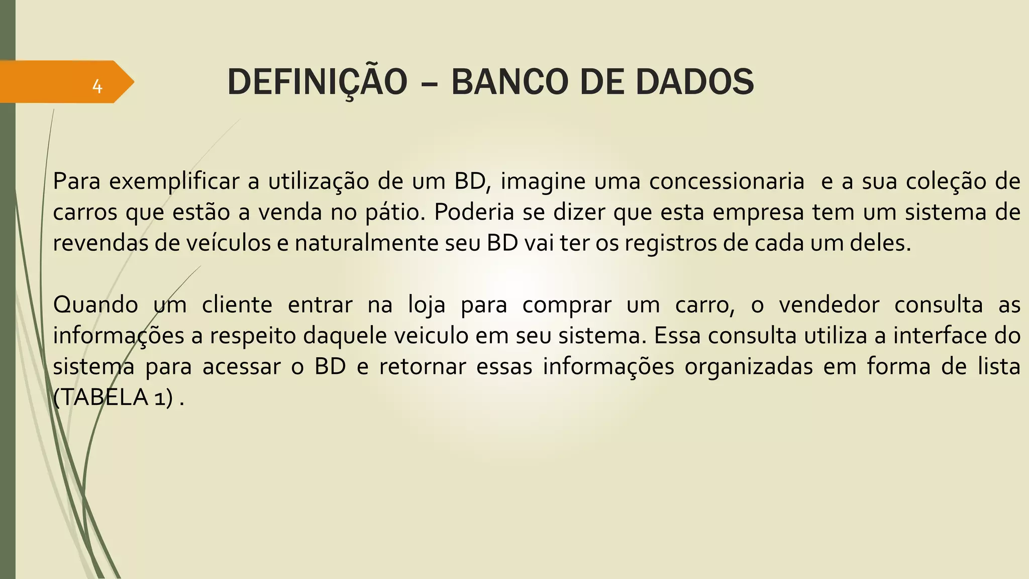 4 DEFINIÇÃO – BANCO DE DADOS 
Para exemplificar a utilização de um BD, imagine uma concessionaria e a sua coleção de 
carros que estão a venda no pátio. Poderia se dizer que esta empresa tem um sistema de 
revendas de veículos e naturalmente seu BD vai ter os registros de cada um deles. 
Quando um cliente entrar na loja para comprar um carro, o vendedor consulta as 
informações a respeito daquele veiculo em seu sistema. Essa consulta utiliza a interface do 
sistema para acessar o BD e retornar essas informações organizadas em forma de lista 
(TABELA 1) . 
 