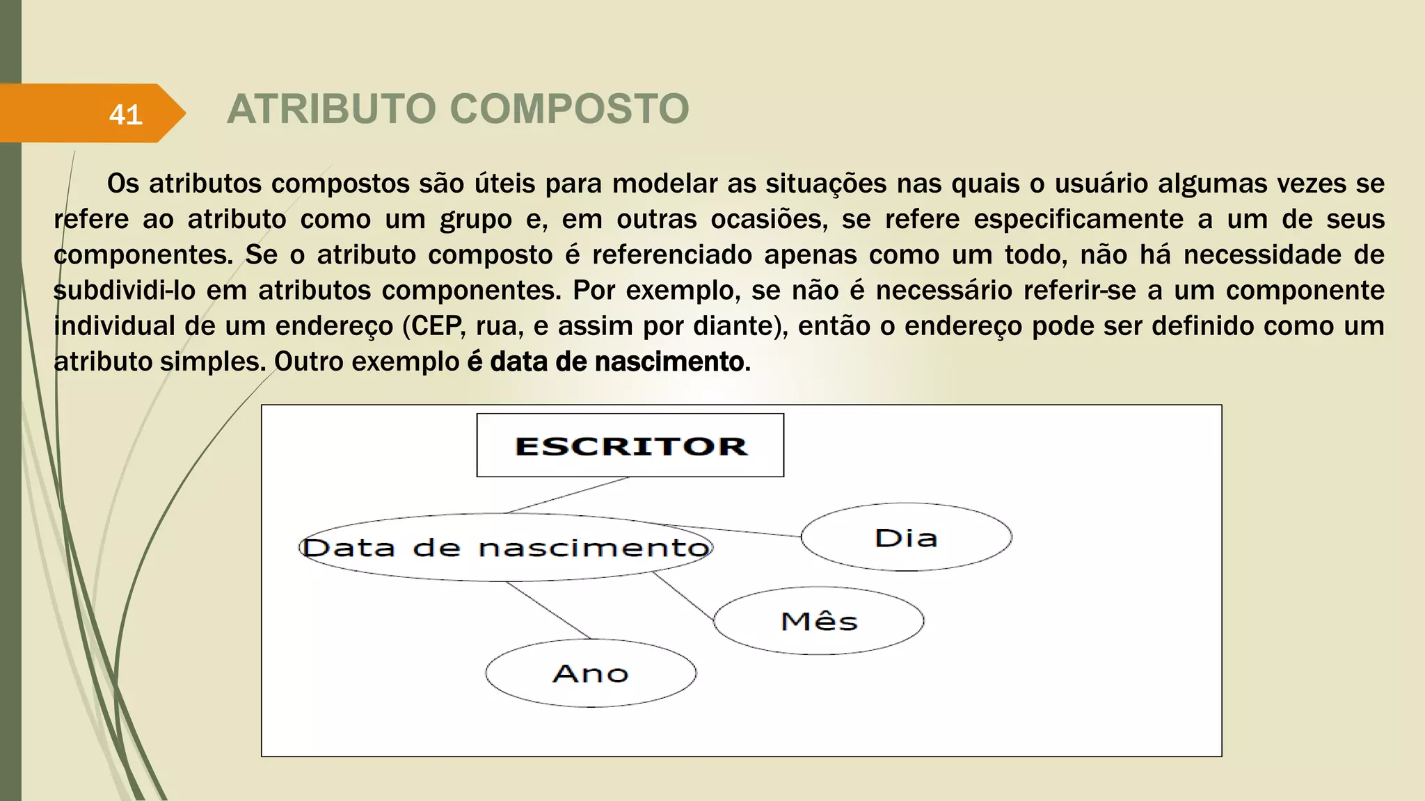 ATRIBUTO COMPOSTO 
41 
Os atributos compostos são úteis para modelar as situações nas quais o usuário algumas vezes se 
refere ao atributo como um grupo e, em outras ocasiões, se refere especificamente a um de seus 
componentes. Se o atributo composto é referenciado apenas como um todo, não há necessidade de 
subdividi-lo em atributos componentes. Por exemplo, se não é necessário referir-se a um componente 
individual de um endereço (CEP, rua, e assim por diante), então o endereço pode ser definido como um 
atributo simples. Outro exemplo é data de nascimento. 
 