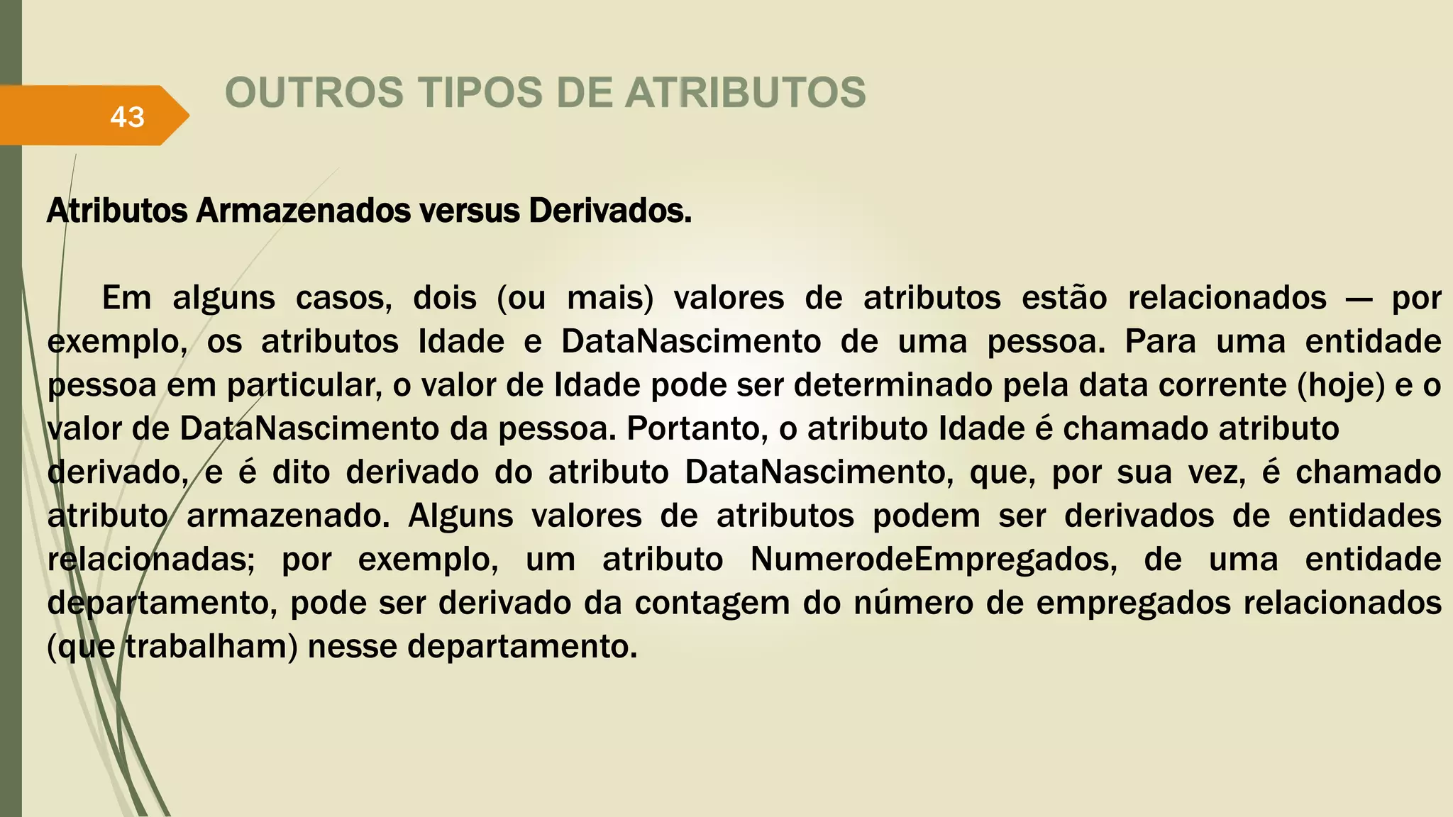 OUTROS TIPOS DE ATRIBUTOS 
43 
Atributos Armazenados versus Derivados. 
Em alguns casos, dois (ou mais) valores de atributos estão relacionados — por 
exemplo, os atributos Idade e DataNascimento de uma pessoa. Para uma entidade 
pessoa em particular, o valor de Idade pode ser determinado pela data corrente (hoje) e o 
valor de DataNascimento da pessoa. Portanto, o atributo Idade é chamado atributo 
derivado, e é dito derivado do atributo DataNascimento, que, por sua vez, é chamado 
atributo armazenado. Alguns valores de atributos podem ser derivados de entidades 
relacionadas; por exemplo, um atributo NumerodeEmpregados, de uma entidade 
departamento, pode ser derivado da contagem do número de empregados relacionados 
(que trabalham) nesse departamento. 
 
