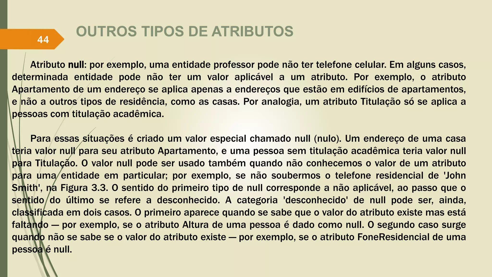 OUTROS TIPOS DE ATRIBUTOS 
44 
Atributo null: por exemplo, uma entidade professor pode não ter telefone celular. Em alguns casos, 
determinada entidade pode não ter um valor aplicável a um atributo. Por exemplo, o atributo 
Apartamento de um endereço se aplica apenas a endereços que estão em edifícios de apartamentos, 
e não a outros tipos de residência, como as casas. Por analogia, um atributo Titulação só se aplica a 
pessoas com titulação acadêmica. 
Para essas situações é criado um valor especial chamado null (nulo). Um endereço de uma casa 
teria valor null para seu atributo Apartamento, e uma pessoa sem titulação acadêmica teria valor null 
para Titulação. O valor null pode ser usado também quando não conhecemos o valor de um atributo 
para uma entidade em particular; por exemplo, se não soubermos o telefone residencial de 'John 
Smith', na Figura 3.3. O sentido do primeiro tipo de null corresponde a não aplicável, ao passo que o 
sentido do último se refere a desconhecido. A categoria 'desconhecido' de null pode ser, ainda, 
classificada em dois casos. O primeiro aparece quando se sabe que o valor do atributo existe mas está 
faltando — por exemplo, se o atributo Altura de uma pessoa é dado como null. O segundo caso surge 
quando não se sabe se o valor do atributo existe — por exemplo, se o atributo FoneResidencial de uma 
pessoa é null. 
 