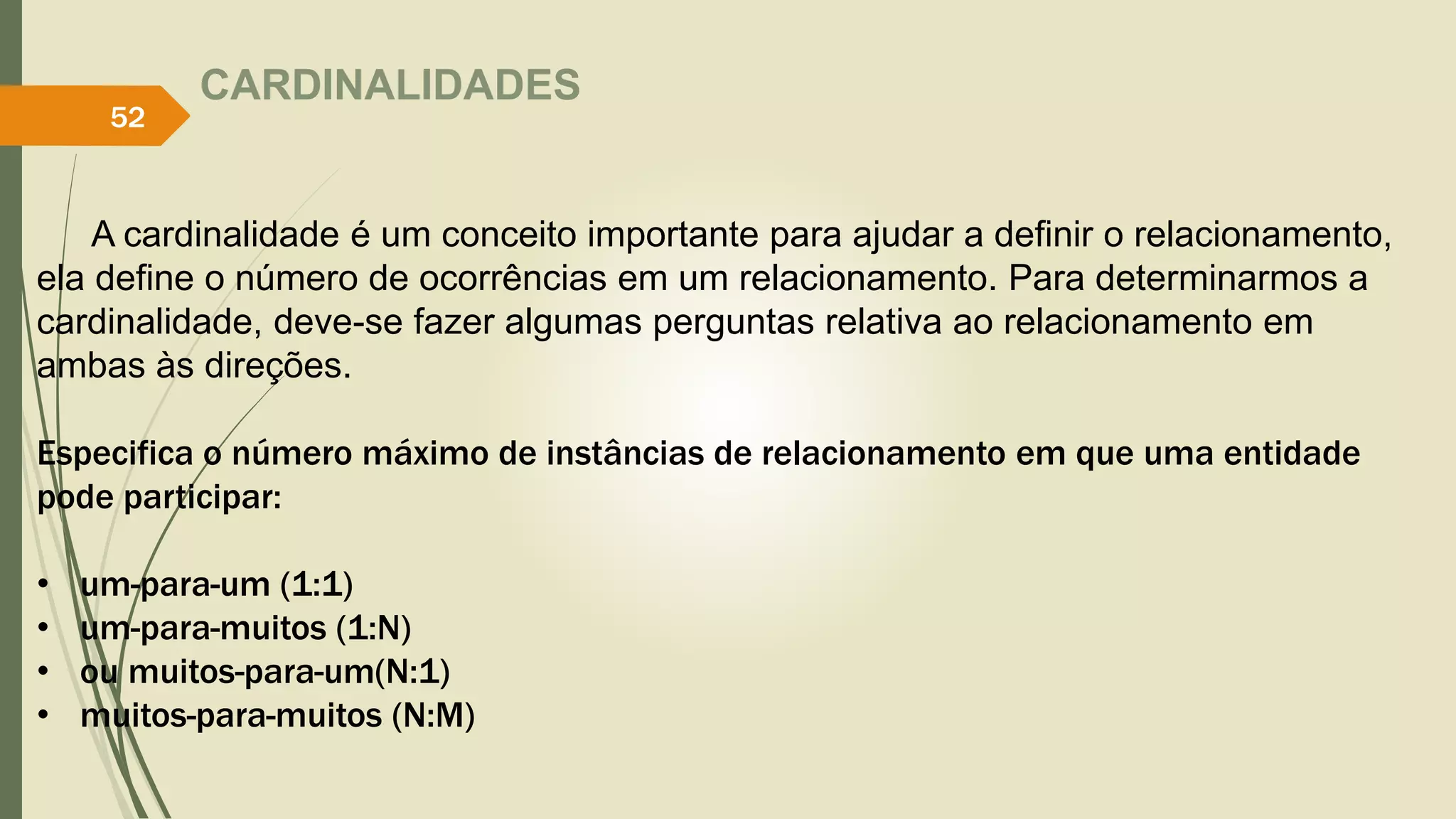 CARDINALIDADES 
52 
A cardinalidade é um conceito importante para ajudar a definir o relacionamento, 
ela define o número de ocorrências em um relacionamento. Para determinarmos a 
cardinalidade, deve-se fazer algumas perguntas relativa ao relacionamento em 
ambas às direções. 
Especifica o número máximo de instâncias de relacionamento em que uma entidade 
pode participar: 
• um-para-um (1:1) 
• um-para-muitos (1:N) 
• ou muitos-para-um(N:1) 
• muitos-para-muitos (N:M) 
 