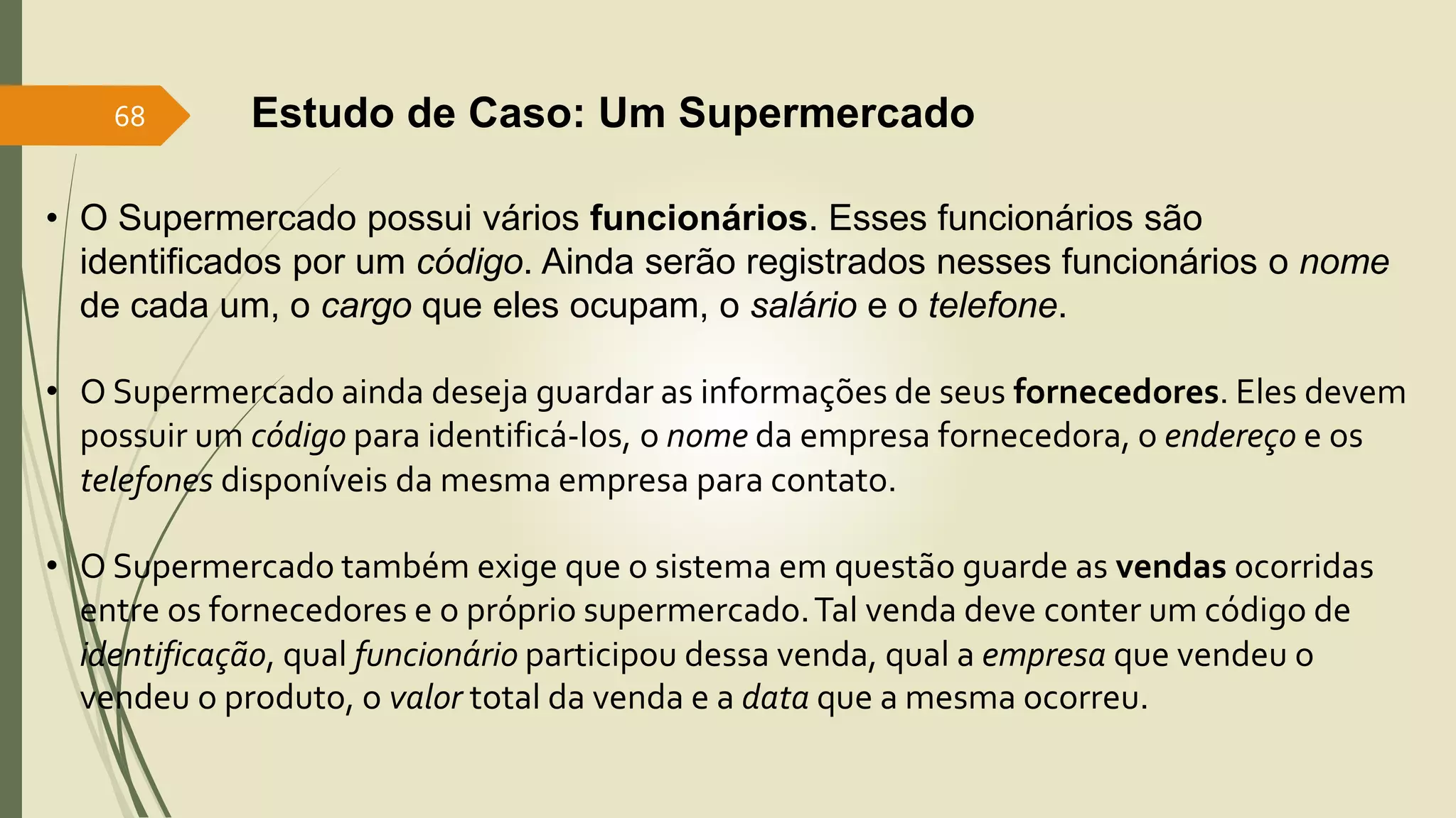 68 Estudo de Caso: Um Supermercado 
• O Supermercado possui vários funcionários. Esses funcionários são 
identificados por um código. Ainda serão registrados nesses funcionários o nome 
de cada um, o cargo que eles ocupam, o salário e o telefone. 
• O Supermercado ainda deseja guardar as informações de seus fornecedores. Eles devem 
possuir um código para identificá-los, o nome da empresa fornecedora, o endereço e os 
telefones disponíveis da mesma empresa para contato. 
• O Supermercado também exige que o sistema em questão guarde as vendas ocorridas 
entre os fornecedores e o próprio supermercado. Tal venda deve conter um código de 
identificação, qual funcionário participou dessa venda, qual a empresa que vendeu o 
vendeu o produto, o valor total da venda e a data que a mesma ocorreu. 
 