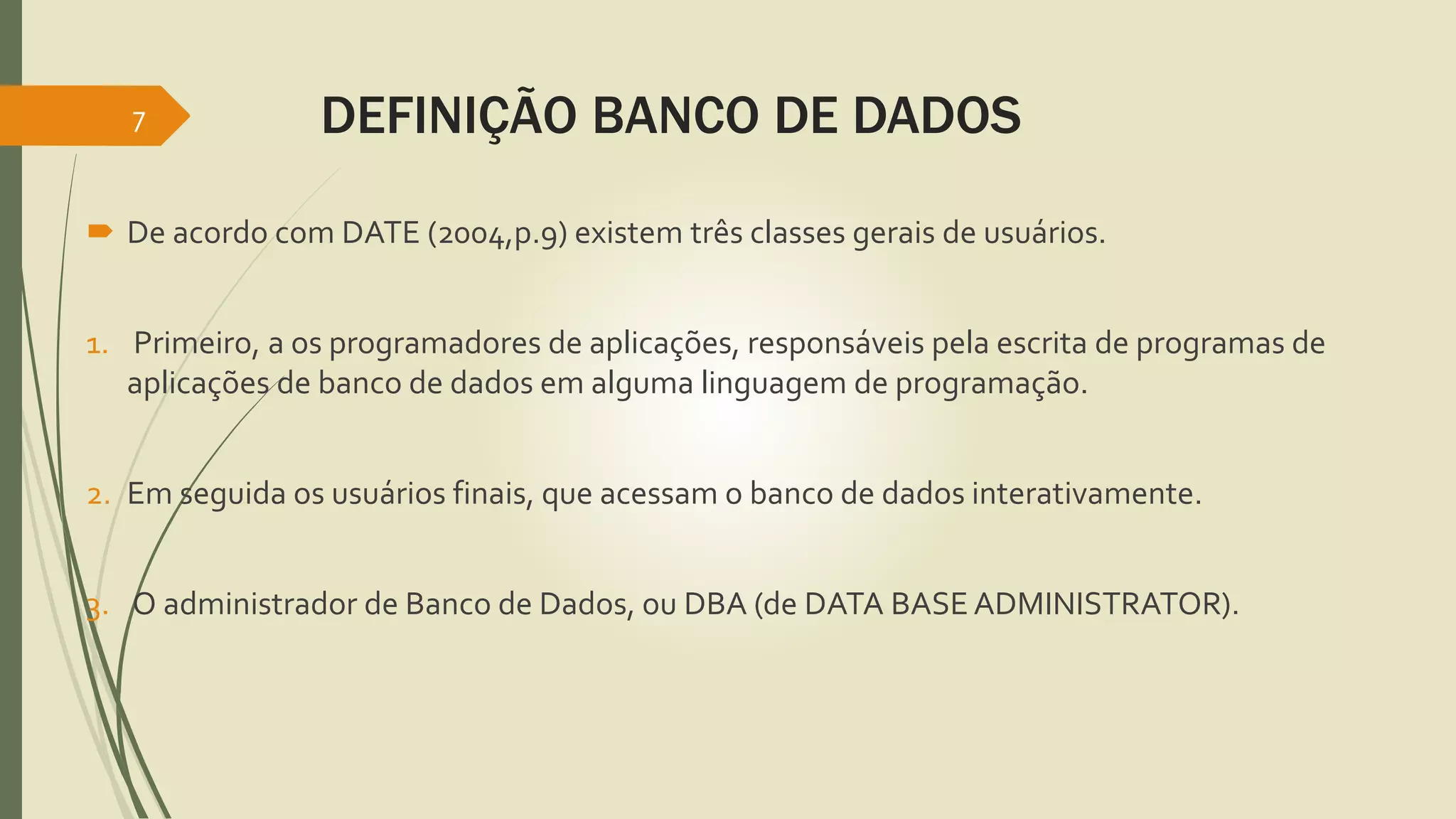 DEFINIÇÃO BANCO DE DADOS 
7 
 De acordo com DATE (2004,p.9) existem três classes gerais de usuários. 
1. Primeiro, a os programadores de aplicações, responsáveis pela escrita de programas de 
aplicações de banco de dados em alguma linguagem de programação. 
2. Em seguida os usuários finais, que acessam o banco de dados interativamente. 
3. O administrador de Banco de Dados, ou DBA (de DATA BASE ADMINISTRATOR). 
 