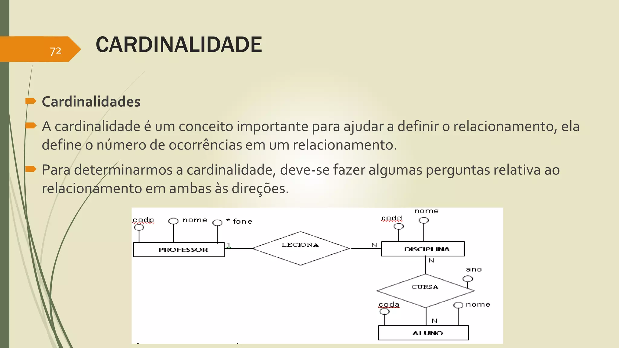 CARDINALIDADE 
72 
 Cardinalidades 
 A cardinalidade é um conceito importante para ajudar a definir o relacionamento, ela 
define o número de ocorrências em um relacionamento. 
 Para determinarmos a cardinalidade, deve-se fazer algumas perguntas relativa ao 
relacionamento em ambas às direções. 
 