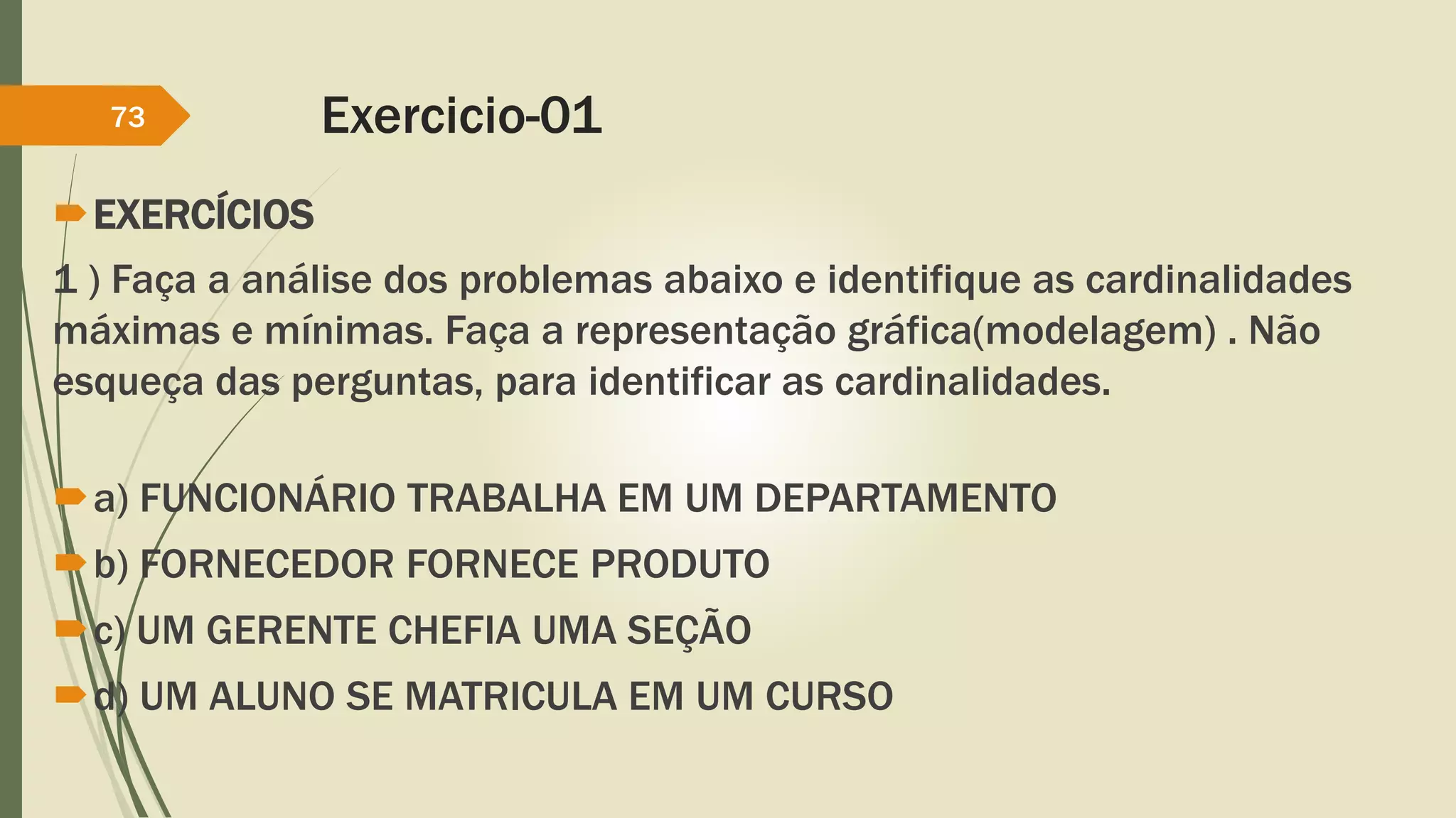 Exercicio-01 
73 
EXERCÍCIOS 
1 ) Faça a análise dos problemas abaixo e identifique as cardinalidades 
máximas e mínimas. Faça a representação gráfica(modelagem) . Não 
esqueça das perguntas, para identificar as cardinalidades. 
a) FUNCIONÁRIO TRABALHA EM UM DEPARTAMENTO 
b) FORNECEDOR FORNECE PRODUTO 
c) UM GERENTE CHEFIA UMA SEÇÃO 
d) UM ALUNO SE MATRICULA EM UM CURSO 
 