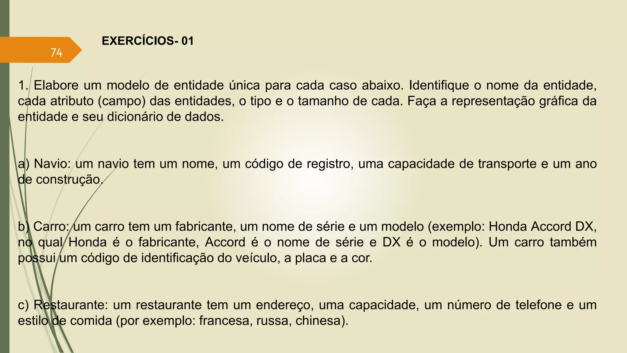 EXERCÍCIOS- 01 
74 
1. Elabore um modelo de entidade única para cada caso abaixo. Identifique o nome da entidade, 
cada atributo (campo) das entidades, o tipo e o tamanho de cada. Faça a representação gráfica da 
entidade e seu dicionário de dados. 
a) Navio: um navio tem um nome, um código de registro, uma capacidade de transporte e um ano 
de construção. 
b) Carro: um carro tem um fabricante, um nome de série e um modelo (exemplo: Honda Accord DX, 
no qual Honda é o fabricante, Accord é o nome de série e DX é o modelo). Um carro também 
possui um código de identificação do veículo, a placa e a cor. 
c) Restaurante: um restaurante tem um endereço, uma capacidade, um número de telefone e um 
estilo de comida (por exemplo: francesa, russa, chinesa). 
 