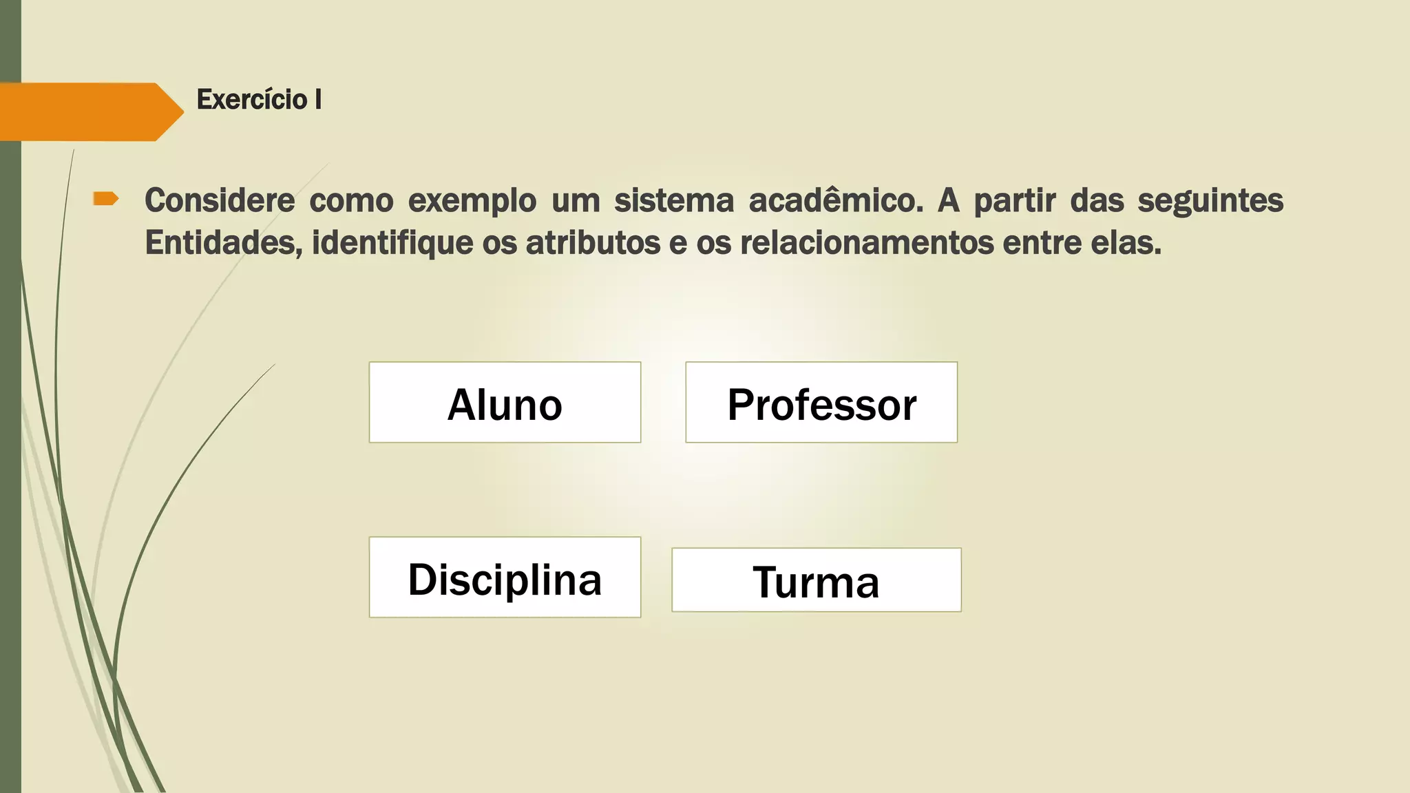 Exercício I 
 Considere como exemplo um sistema acadêmico. A partir das seguintes 
Entidades, identifique os atributos e os relacionamentos entre elas. 
Aluno 
Disciplina 
Professor 
Turma 
 