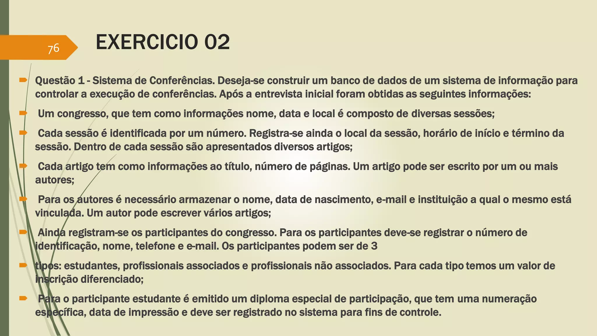 EXERCICIO 02 
76 
 Questão 1 - Sistema de Conferências. Deseja-se construir um banco de dados de um sistema de informação para 
controlar a execução de conferências. Após a entrevista inicial foram obtidas as seguintes informações: 
 Um congresso, que tem como informações nome, data e local é composto de diversas sessões; 
 Cada sessão é identificada por um número. Registra-se ainda o local da sessão, horário de início e término da 
sessão. Dentro de cada sessão são apresentados diversos artigos; 
 Cada artigo tem como informações ao título, número de páginas. Um artigo pode ser escrito por um ou mais 
autores; 
 Para os autores é necessário armazenar o nome, data de nascimento, e-mail e instituição a qual o mesmo está 
vinculada. Um autor pode escrever vários artigos; 
 Ainda registram-se os participantes do congresso. Para os participantes deve-se registrar o número de 
identificação, nome, telefone e e-mail. Os participantes podem ser de 3 
 tipos: estudantes, profissionais associados e profissionais não associados. Para cada tipo temos um valor de 
inscrição diferenciado; 
 Para o participante estudante é emitido um diploma especial de participação, que tem uma numeração 
específica, data de impressão e deve ser registrado no sistema para fins de controle. 
 