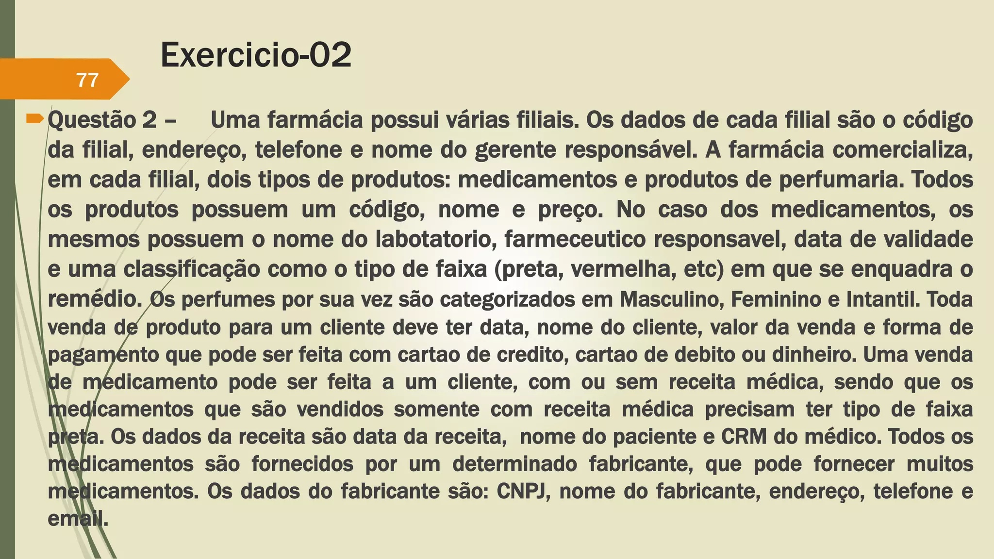 Exercicio-02 
77 
Questão 2 – Uma farmácia possui várias filiais. Os dados de cada filial são o código 
da filial, endereço, telefone e nome do gerente responsável. A farmácia comercializa, 
em cada filial, dois tipos de produtos: medicamentos e produtos de perfumaria. Todos 
os produtos possuem um código, nome e preço. No caso dos medicamentos, os 
mesmos possuem o nome do labotatorio, farmeceutico responsavel, data de validade 
e uma classificação como o tipo de faixa (preta, vermelha, etc) em que se enquadra o 
remédio. Os perfumes por sua vez são categorizados em Masculino, Feminino e Intantil. Toda 
venda de produto para um cliente deve ter data, nome do cliente, valor da venda e forma de 
pagamento que pode ser feita com cartao de credito, cartao de debito ou dinheiro. Uma venda 
de medicamento pode ser feita a um cliente, com ou sem receita médica, sendo que os 
medicamentos que são vendidos somente com receita médica precisam ter tipo de faixa 
preta. Os dados da receita são data da receita, nome do paciente e CRM do médico. Todos os 
medicamentos são fornecidos por um determinado fabricante, que pode fornecer muitos 
medicamentos. Os dados do fabricante são: CNPJ, nome do fabricante, endereço, telefone e 
email. 
 