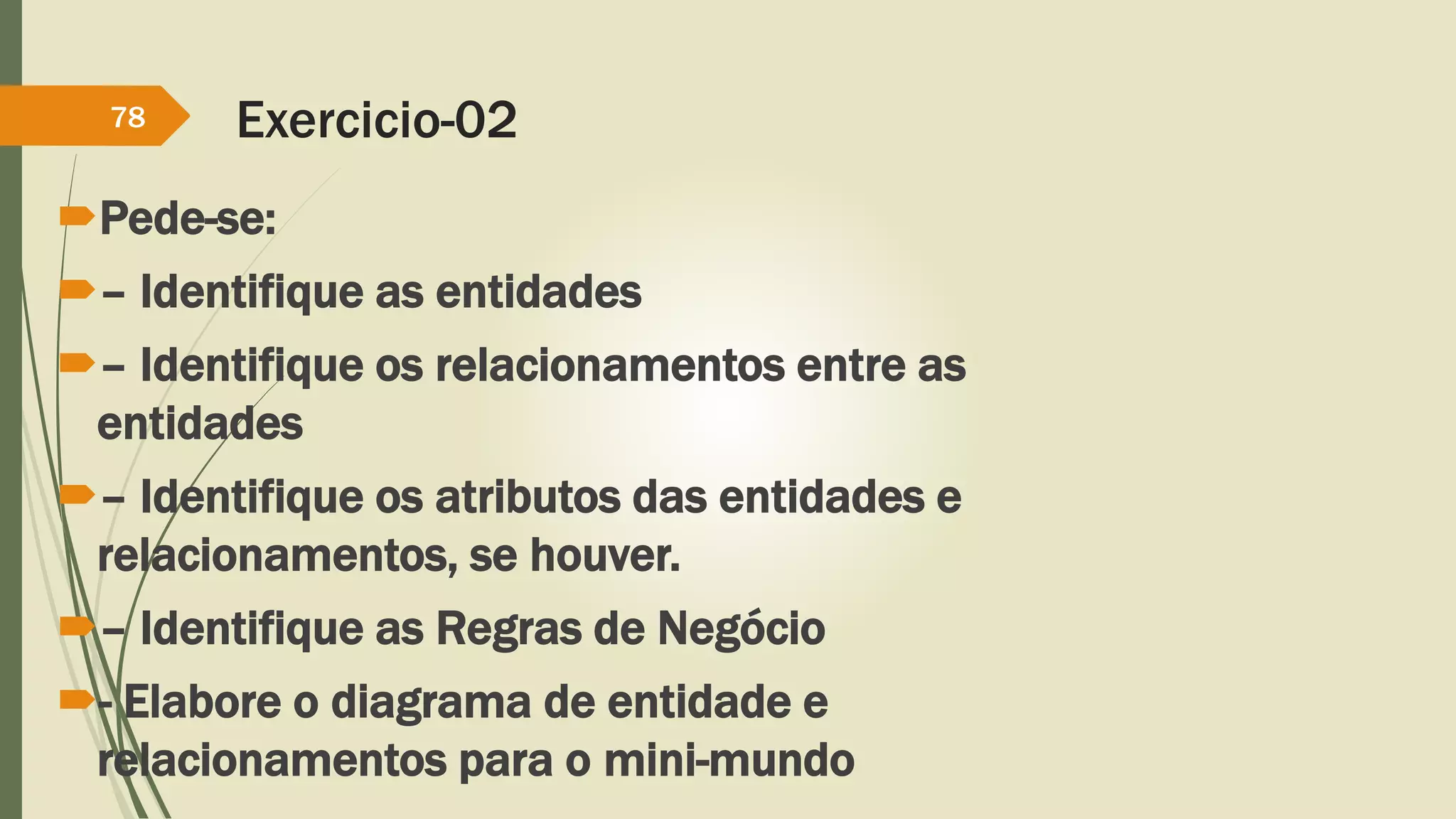Exercicio-02 
78 
Pede-se: 
– Identifique as entidades 
– Identifique os relacionamentos entre as 
entidades 
– Identifique os atributos das entidades e 
relacionamentos, se houver. 
– Identifique as Regras de Negócio 
- Elabore o diagrama de entidade e 
relacionamentos para o mini-mundo 
 