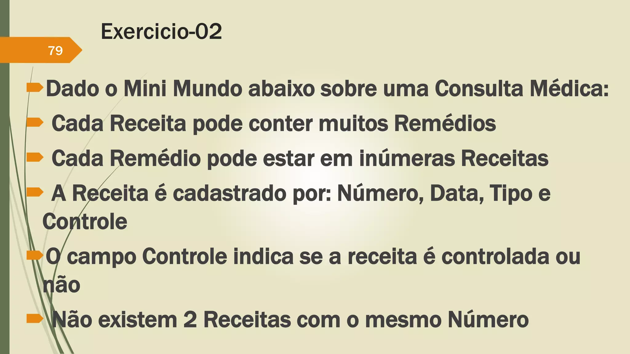 Exercicio-02 
79 
Dado o Mini Mundo abaixo sobre uma Consulta Médica: 
 Cada Receita pode conter muitos Remédios 
 Cada Remédio pode estar em inúmeras Receitas 
 A Receita é cadastrado por: Número, Data, Tipo e 
Controle 
O campo Controle indica se a receita é controlada ou 
não 
 Não existem 2 Receitas com o mesmo Número 
 