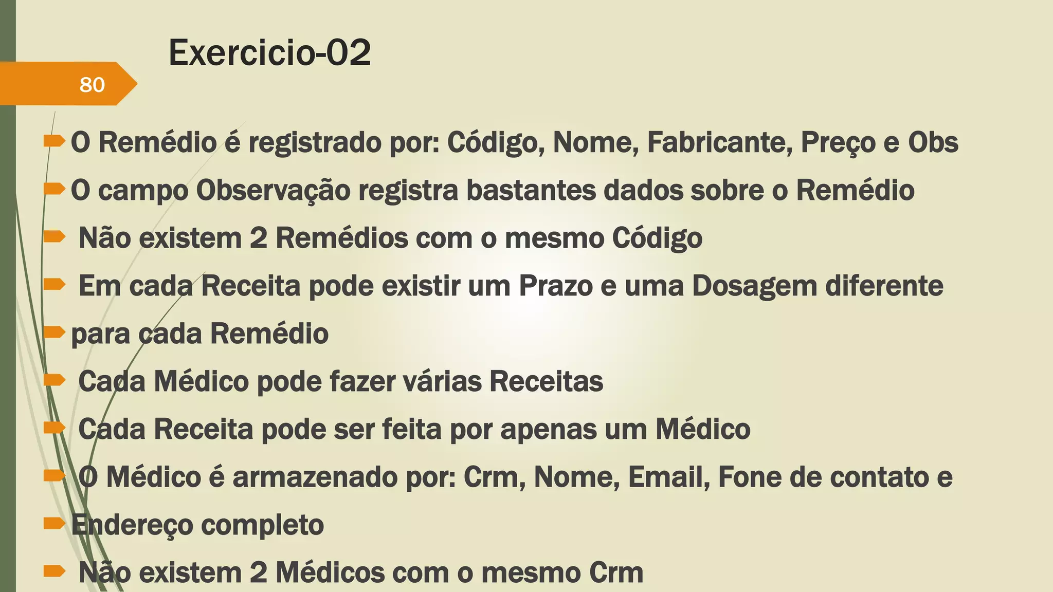 Exercicio-02 
80 
O Remédio é registrado por: Código, Nome, Fabricante, Preço e Obs 
O campo Observação registra bastantes dados sobre o Remédio 
 Não existem 2 Remédios com o mesmo Código 
 Em cada Receita pode existir um Prazo e uma Dosagem diferente 
para cada Remédio 
 Cada Médico pode fazer várias Receitas 
 Cada Receita pode ser feita por apenas um Médico 
 O Médico é armazenado por: Crm, Nome, Email, Fone de contato e 
Endereço completo 
 Não existem 2 Médicos com o mesmo Crm 
 