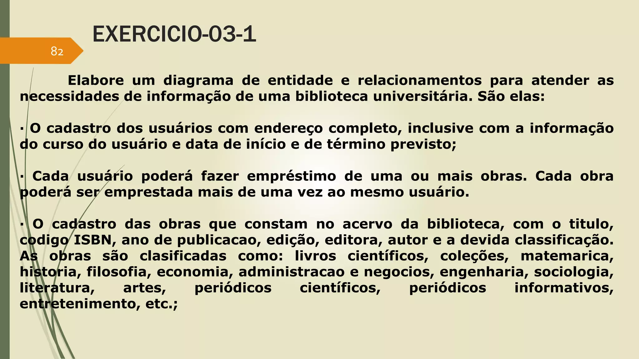 EXERCICIO-03-1 
Elabore um diagrama de entidade e relacionamentos para atender as 
82 
necessidades de informação de uma biblioteca universitária. São elas: 
· O cadastro dos usuários com endereço completo, inclusive com a informação 
do curso do usuário e data de início e de término previsto; 
· Cada usuário poderá fazer empréstimo de uma ou mais obras. Cada obra 
poderá ser emprestada mais de uma vez ao mesmo usuário. 
· O cadastro das obras que constam no acervo da biblioteca, com o titulo, 
codigo ISBN, ano de publicacao, edição, editora, autor e a devida classificação. 
As obras são clasificadas como: livros científicos, coleções, matemarica, 
historia, filosofia, economia, administracao e negocios, engenharia, sociologia, 
literatura, artes, periódicos científicos, periódicos informativos, 
entretenimento, etc.; 
 