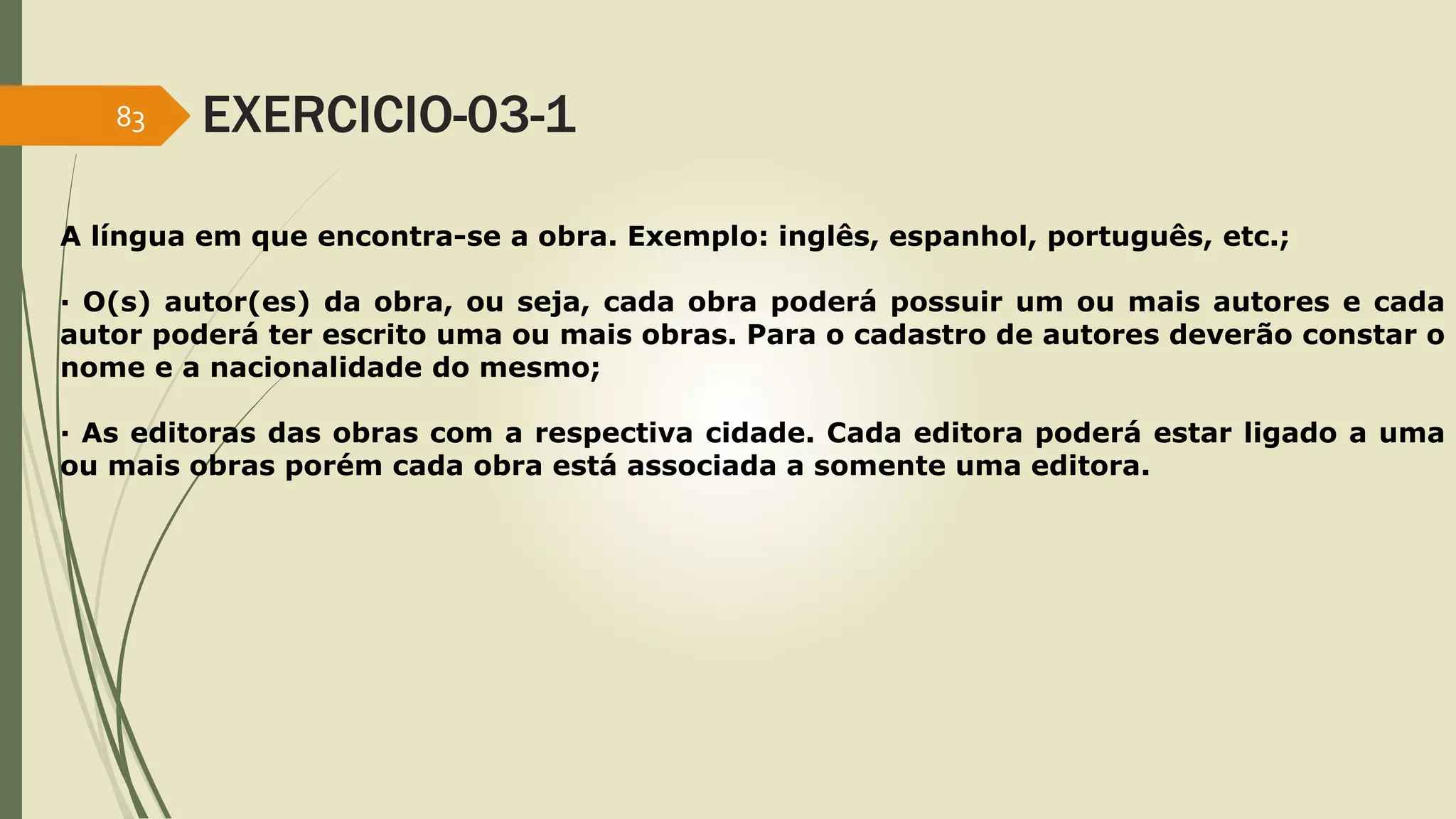 83 EXERCICIO-03-1 
A língua em que encontra-se a obra. Exemplo: inglês, espanhol, português, etc.; 
· O(s) autor(es) da obra, ou seja, cada obra poderá possuir um ou mais autores e cada 
autor poderá ter escrito uma ou mais obras. Para o cadastro de autores deverão constar o 
nome e a nacionalidade do mesmo; 
· As editoras das obras com a respectiva cidade. Cada editora poderá estar ligado a uma 
ou mais obras porém cada obra está associada a somente uma editora. 
 