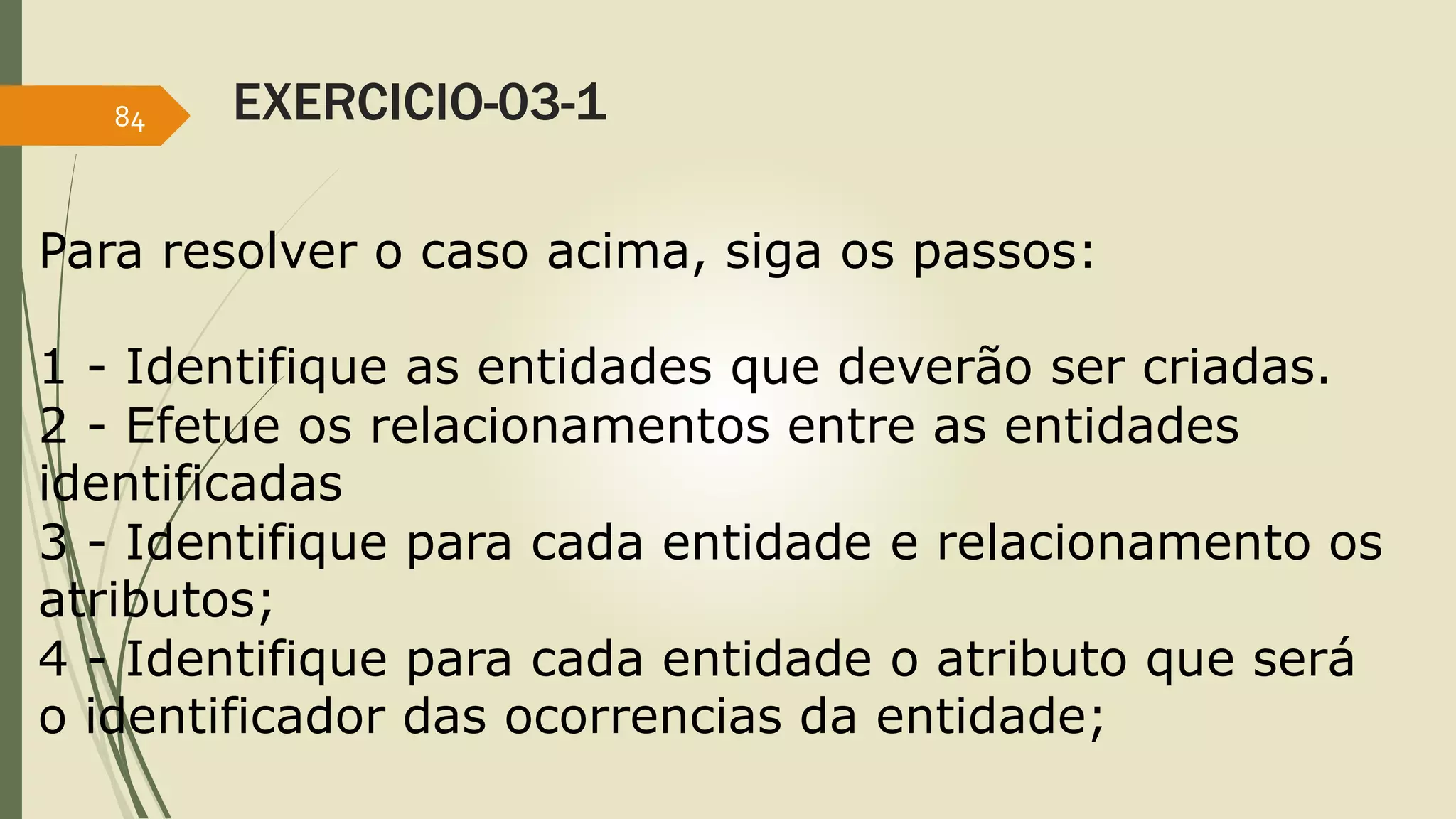 EXERCICIO-03-1 
84 
Para resolver o caso acima, siga os passos: 
1 - Identifique as entidades que deverão ser criadas. 
2 - Efetue os relacionamentos entre as entidades 
identificadas 
3 - Identifique para cada entidade e relacionamento os 
atributos; 
4 - Identifique para cada entidade o atributo que será 
o identificador das ocorrencias da entidade; 
 